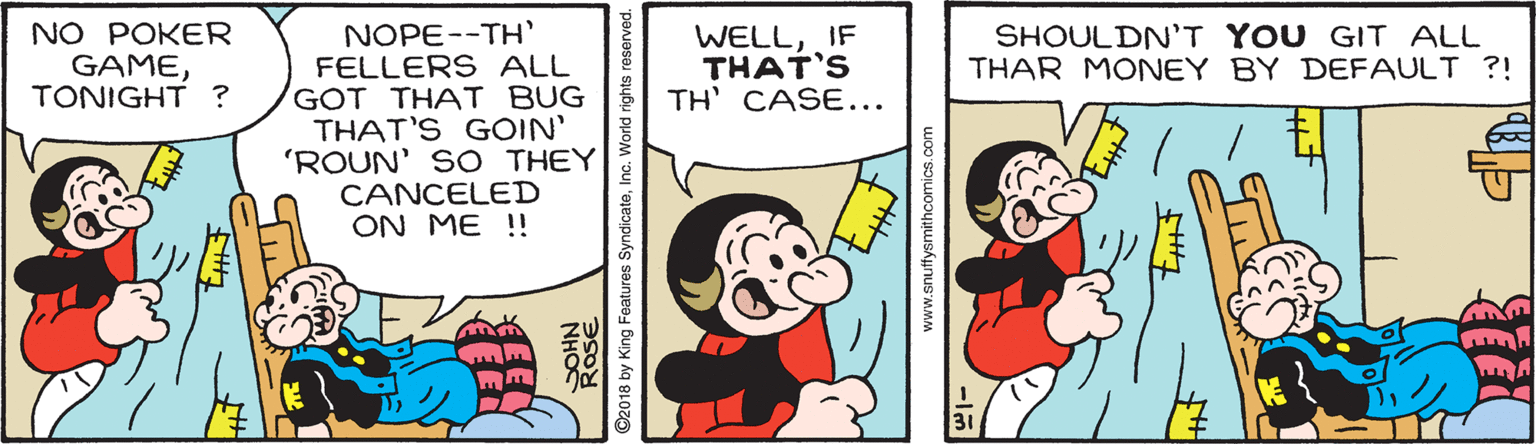 Sharing OCR: NOPE--TH' FELLERS ALL GOT THAT BUG THAT'S GOIN' 'ROUN' SO THEY CANCELED ON ME !! NO POKER GAMETONIGHT ? WELLIF THAT'S TH' CASE... SHOULDN'T YOU GIT ALL THAR MONEY BY DEFAULT ?! ©2018 by King Features SyndicateInc. World rig www.snuffysmithcomics.com NOPE--TH' FELLERS ALL GOT THAT BUG THAT'S GOIN' 'ROUN' SO THEY CANCELED ON ME !! NO POKER GAMETONIGHT ? WELLIF THAT'S TH' CASE... SHOULDN'T YOU GIT ALL THAR MONEY BY DEFAULT ?! ©2018 by King Features SyndicateInc. World rig www.snuffysmithcomics.com