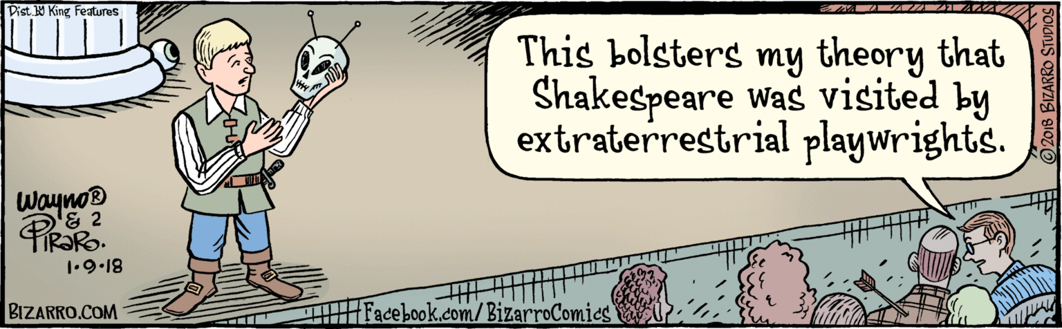 Publication OCR: BIZARRO.COM / Facebook.com/BizarroComics Dist Y Kine fatures This bolsters my theory that Shakespeare was visited by extraterrestrial playwrights. Waynos & 4 1.9•18 © 2018 BIZARRO STUDIOS BIZARRO.COM / Facebook.com/BizarroComics Dist Y Kine fatures This bolsters my theory that Shakespeare was visited by extraterrestrial playwrights. Waynos & 4 1.9•18 © 2018 BIZARRO STUDIOS