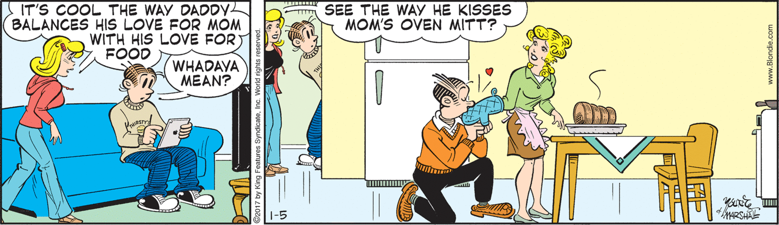 Comics OCR: SEE THE WAY HE KISSES MOM'S OVEN MITT? S IT'S COOL THE WAY DADDYL BALANCES HIS LOVE FOR MOM WITH HIS LOVE FOR) FOOD WHADAVA MEAN? 1-5 4MARSHAE 2017 by King Features SyndicateInc. World rights ? www.Blondie.com SEE THE WAY HE KISSES MOM'S OVEN MITT? S IT'S COOL THE WAY DADDYL BALANCES HIS LOVE FOR MOM WITH HIS LOVE FOR) FOOD WHADAVA MEAN? 1-5 4MARSHAE 2017 by King Features SyndicateInc. World rights ? www.Blondie.com