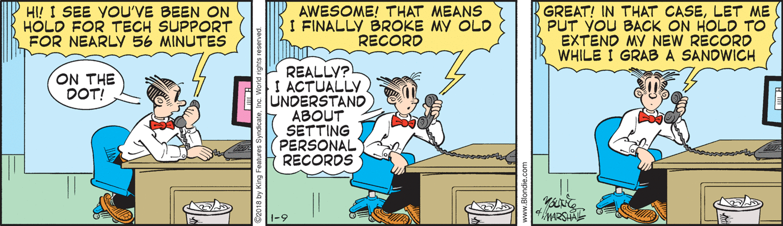 Comic book OCR: HI! I SEE YOU'VE BEEN ON HOLD FOR TECH SUPPORT FOR NEARLY 56 MINUTES AWESOME! THAT MEANS I FINALLY BROKE MY OLD RECORD GREAT! IN THAT CASELET ME PUT YOU BACK ON HOLD TO EXTEND MY NEW RECORD WHILE I GRAB A SANDWICH REALLY? I ACTUALLY UNDERSTAND ABOUT SETTING PERSONAL RECORDS ON THE DOT! 4MARSHALE HI! I SEE YOU'VE BEEN ON HOLD FOR TECH SUPPORT FOR NEARLY 56 MINUTES AWESOME! THAT MEANS I FINALLY BROKE MY OLD RECORD GREAT! IN THAT CASELET ME PUT YOU BACK ON HOLD TO EXTEND MY NEW RECORD WHILE I GRAB A SANDWICH REALLY? I ACTUALLY UNDERSTAND ABOUT SETTING PERSONAL RECORDS ON THE DOT! 4MARSHALE