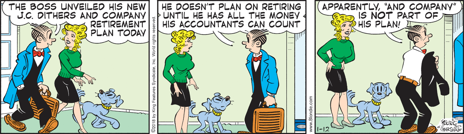 Interaction OCR: THE BOSS UNVEILED HIS NEW J.C. DITHERS AND COMPANY RETIREMENT PLAN TODAY HE DOESN'T PLAN ON RETIRING UNTIL HE HAS ALL THE MONEY HIS ACCOUNTANTS CAN COUNT APPARENTLY"AND COMPANY" IS NOT PART OF HIS PLAN! 1-12 MARSHAE THE BOSS UNVEILED HIS NEW J.C. DITHERS AND COMPANY RETIREMENT PLAN TODAY HE DOESN'T PLAN ON RETIRING UNTIL HE HAS ALL THE MONEY HIS ACCOUNTANTS CAN COUNT APPARENTLY"AND COMPANY" IS NOT PART OF HIS PLAN! 1-12 MARSHAE