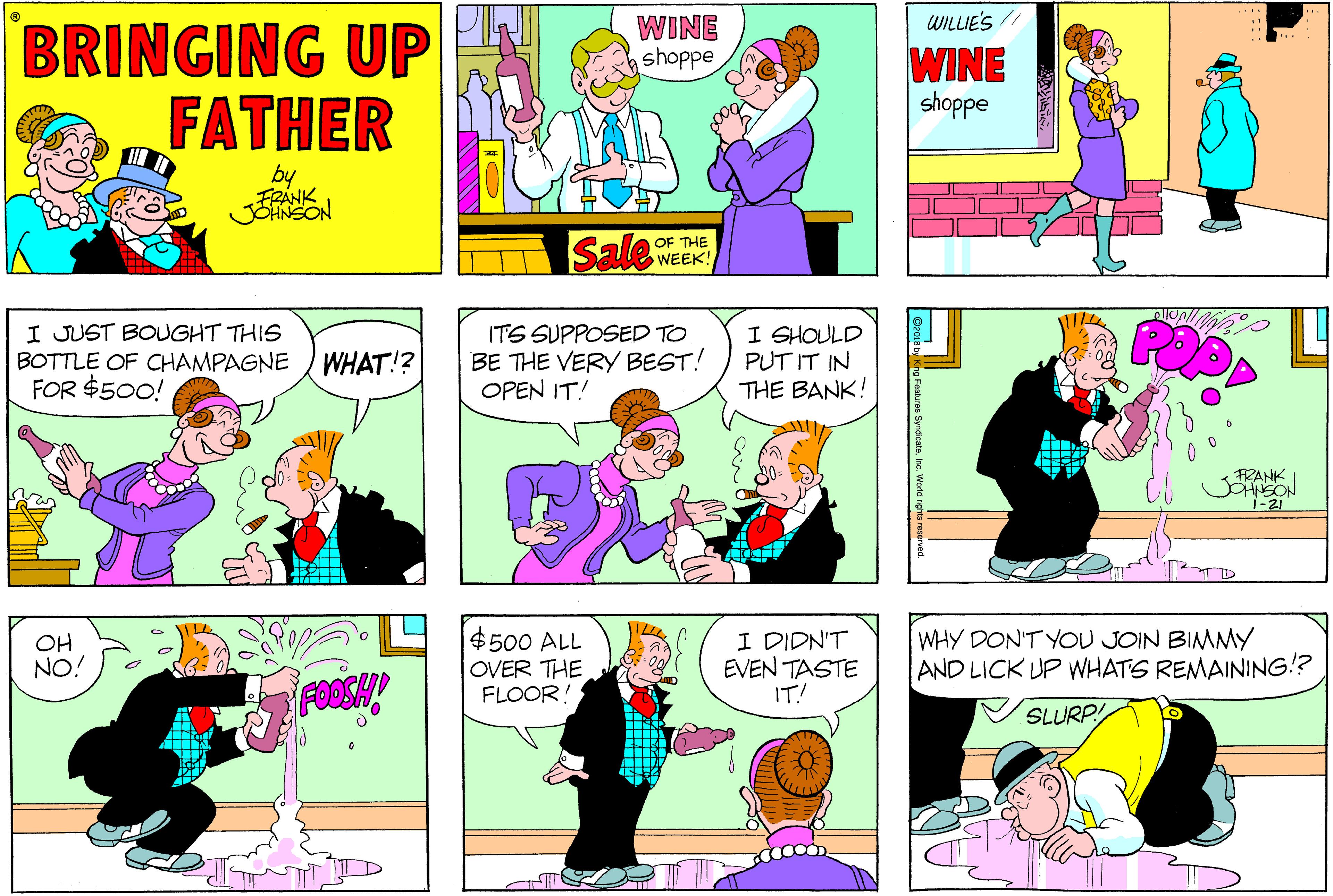 Pink OCR: WINE ashoppe WILIE'S // BRINGING UP FATHER WINE shoppe by FRANK Sale OF THE WEEK! I JUST BOUGHT THIS BOTTLE OF CHAMPAGNE ) WHAT!? FOR $500! ITS SUPPOSED TO BE THE VERY BEST! OPEN IT! I SHOULD PUT IT IN THE BANK! FRANK i-21 OH NO! $500 ALL OVER THE FLOOR! I DIDN'T EVEN TASTE IT! WHY DON'T YOU JOIN BIMMY AND LICK UP WHATS REMAINING!? FOOSH SLURP! ( WINE ashoppe WILIE'S // BRINGING UP FATHER WINE shoppe by FRANK Sale OF THE WEEK! I JUST BOUGHT THIS BOTTLE OF CHAMPAGNE ) WHAT!? FOR $500! ITS SUPPOSED TO BE THE VERY BEST! OPEN IT! I SHOULD PUT IT IN THE BANK! FRANK i-21 OH NO! $500 ALL OVER THE FLOOR! I DIDN'T EVEN TASTE IT! WHY DON'T YOU JOIN BIMMY AND LICK UP WHATS REMAINING!? FOOSH SLURP! (