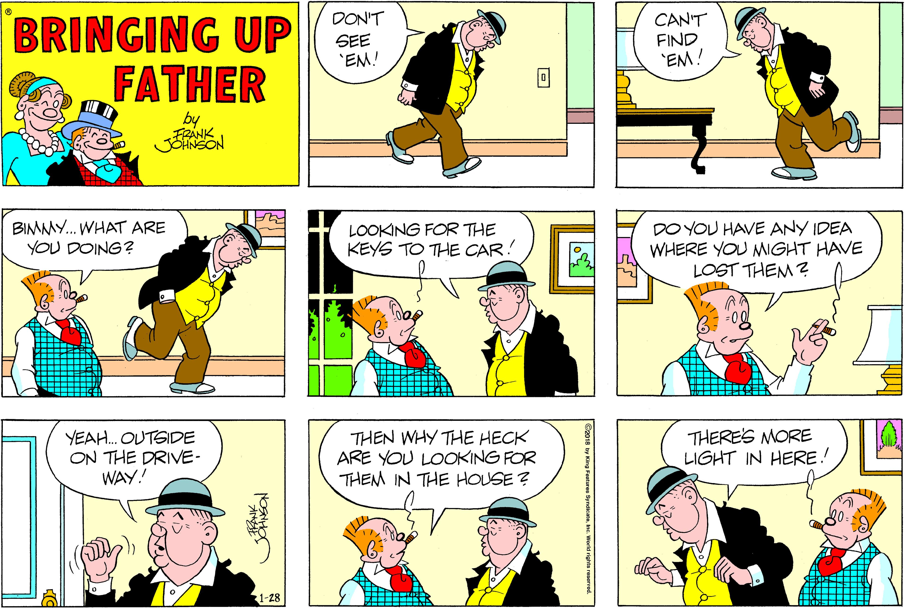 Fiction OCR: BRINGING UP FATHER DON'T CAN'T FIND 'EM! SEE 'EM! by FRANK BIMMY. WHAT ARE YOU DOING? LOOKING FOR THE KEYS TO THE CAR! DO YOU HAVE ANY IDEA WHERE YOU MIGHT HAVE LOST THEM ? YEAH. OUTSIDE ON THE DRIVE- WAY! THEN WHY THE HECK ARE YOU LOOKING FOR THEM IN THE HOUSE ? THERE'S MORE LIGHT IN HERE! 1-28 BRINGING UP FATHER DON'T CAN'T FIND 'EM! SEE 'EM! by FRANK BIMMY. WHAT ARE YOU DOING? LOOKING FOR THE KEYS TO THE CAR! DO YOU HAVE ANY IDEA WHERE YOU MIGHT HAVE LOST THEM ? YEAH. OUTSIDE ON THE DRIVE- WAY! THEN WHY THE HECK ARE YOU LOOKING FOR THEM IN THE HOUSE ? THERE'S MORE LIGHT IN HERE! 1-28