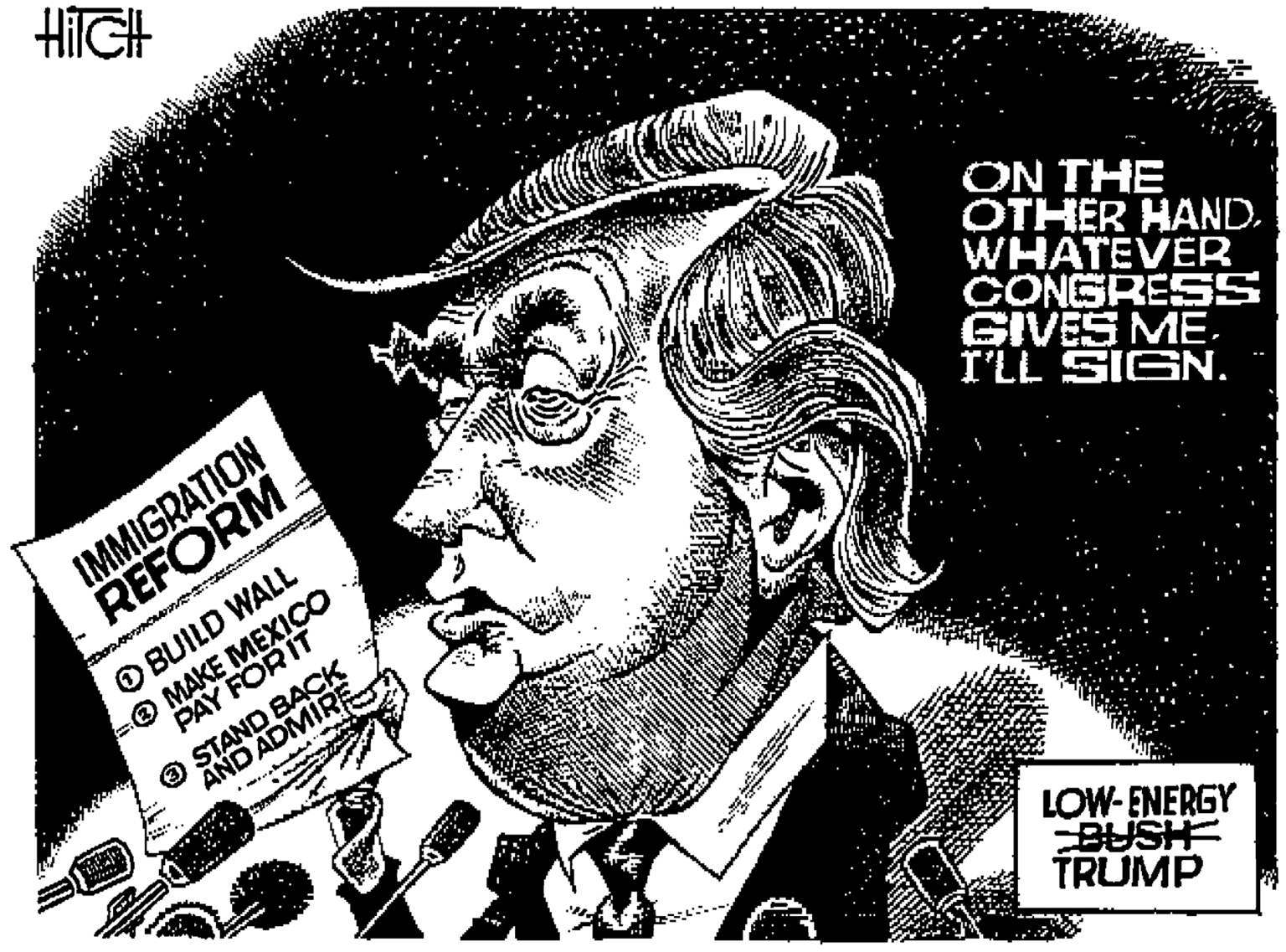 Jaw OCR: HilGH IMMIGRATION REFORM ON THE OTHER HAND. WHATEVER CONGRESS GIVES ME. I'LL SIGN. O BUILD WALL PAY FOR IT O STAND BACK AND ADMIRE -O MAKE MEXICO LOW-ENERGY BUSH TRUMP HilGH IMMIGRATION REFORM ON THE OTHER HAND. WHATEVER CONGRESS GIVES ME. I'LL SIGN. O BUILD WALL PAY FOR IT O STAND BACK AND ADMIRE -O MAKE MEXICO LOW-ENERGY BUSH TRUMP
