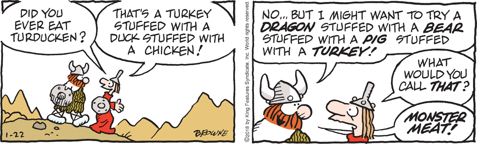 Line art OCR: DID YOU EVER EAT TURDUCKEN ? THAT'S A TURKEY STUFFED WITH A DUCK STUFFED WITH A CHICKEN! NO.. BUT I MIGHT WANT TO TRY A DRAGON STUFFED WITH A BEAR STUFFED WITH A PIG STUFFED WITH A TURKEY! WHAT WOULD YOU CALL THAT ? MONSTER MEAT! 1-22 ©2018 by King Features SyndicateInc. World rights reserved. DID YOU EVER EAT TURDUCKEN ? THAT'S A TURKEY STUFFED WITH A DUCK STUFFED WITH A CHICKEN! NO.. BUT I MIGHT WANT TO TRY A DRAGON STUFFED WITH A BEAR STUFFED WITH A PIG STUFFED WITH A TURKEY! WHAT WOULD YOU CALL THAT ? MONSTER MEAT! 1-22 ©2018 by King Features SyndicateInc. World rights reserved.