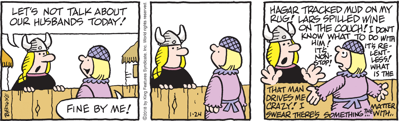 Conversation OCR: HAGAR TRACKED MUD ON MY RUG! LARS SPILLED WINE JON THE COUCH!I DONT KNOW WHAT TO DO WITA ITS RE- LENT- LESS! WHAT IS THE LET'S NOT TALK ABOUT OUR HUSBANDS TODAY! HIM! ??? NON- STOP! THAT MAN DRIVES ME CRAZY. I SWEAR THERES SOMETHING!WITH. FINE BY ME! THE MATTER 1.24 2018 by King Features SyndicateInc. World rights reserved. HAGAR TRACKED MUD ON MY RUG! LARS SPILLED WINE JON THE COUCH!I DONT KNOW WHAT TO DO WITA ITS RE- LENT- LESS! WHAT IS THE LET'S NOT TALK ABOUT OUR HUSBANDS TODAY! HIM! ?? ? NON- STOP! THAT MAN DRIVES ME CRAZY. I SWEAR THERES SOMETHING!WITH. FINE BY ME! THE MATTER 1.24 2018 by King Features SyndicateInc. World rights reserved.