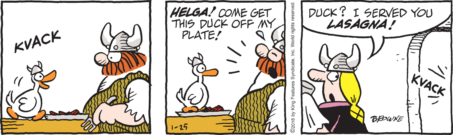 Graphics OCR: HELGA! COME GET THIS DUCK OFF MY PLATE! DUCK? I SERVED YOU LASAGNA! KVACK KVACK BOWNE 1-25 ISTOSE 2018 by King Features SyndicateInc HELGA! COME GET THIS DUCK OFF MY PLATE! DUCK? I SERVED YOU LASAGNA! KVACK KVACK BOWNE 1-25 ISTOSE 2018 by King Features Syndicate