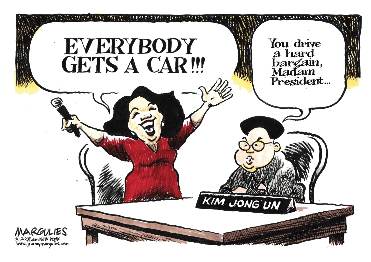 Pleased OCR: EVERYBODY GETS A CAR! You drive a hard hargainMadam President. KIM JONG UN MARGULIES O2018 am NEW YORK www.jimmymargulies.com EVERYBODY GETS A CAR! You drive a hard hargainMadam President. KIM JONG UN MARGULIES O2018 am NEW YORK www.jimmymargulies.com