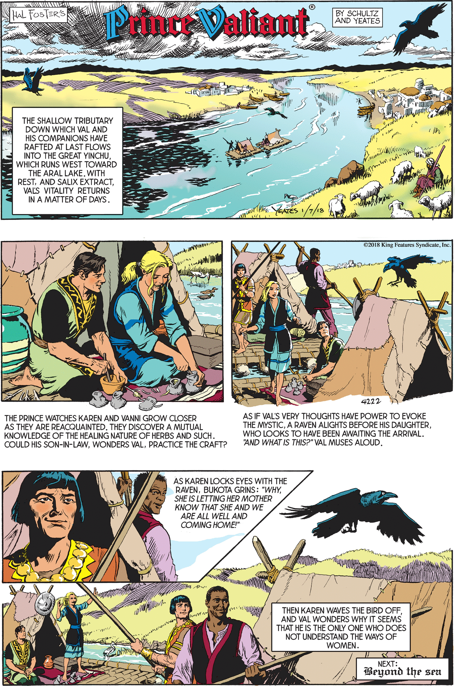 Line OCR: PrinreValiant HAL FOSTER'S BY SCHULTZ AND YEATES THE SHALLOW TRIBUTARY DOWN WHICH VAL AND HIS COMPANIONS HAVE RAFTED AT LAST FLOWS INTO THE GREAT YINCHUWHICH RUNS WEST TOWARD THE ARAL LAKE. WITH RESTVALS VITALITY RETURNS IN A MATTER OF DAYS. YEATES /7/18 02018 King Features SyndicateInc. 4222 THE PRINCE WATCHES KAREN AND VANNI GROW CLOSER AS THEY ARE REACQUAINTEDTHEY DISCOVER A MUTUAL KNOWLEDGE OF THE HEALING NATURE OF HERBS AND SUCH. COULD HIS SON-IN-LAWPRACTICE THE CRAFT? AS IF VAL'S VERY THOUGHTS HAVE POWER TO EVOKE THE MYSTICWHO LOOKS TO HAVE BEEN AWAITING THE ARRIVAL. "AND WHAT IS THIS?" VAL MUSES ALOUDAS KAREN LOCKS EYES WITH THE RAVENSHE IS LETTING HER MOTHER KNOW THAT SHE AND WE ARE ALL WELL AND COMING HOME!" THEN KAREN WAVES THE BIRD OFFAND VAL WONDERS WHY IT SEEMS THAT HE IS THE ONLY ONE WHO DOES NOT UNDERSTAND THE WAYS OF WOMEN NEXT: Beyond the sea PrinreValiant HAL FOSTER'S BY SCHULTZ AND YEATES THE SHALLOW TRIBUTARY DOWN WHICH VAL AND HIS COMPANIONS HAVE RAFTED AT LAST FLOWS INTO THE GREAT YINCHUWHICH RUNS WEST TOWARD THE ARAL LAKE. WITH RESTAND SALIX EXTRACTVALS VITALITY RETURNS IN A MATTER OF DAYS. YEATES /7/18 02018 King Features SyndicateInc. 4222 THE PRINCE WATCHES KAREN AND VANNI GROW CLOSER AS THEY ARE REACQUAINTEDTHEY DISCOVER A MUTUAL KNOWLEDGE OF THE HEALING NATURE OF HERBS AND SUCH. COULD HIS SON-IN-LAWWONDERS VALPRACTICE THE CRAFT? AS IF VAL'S VERY THOUGHTS HAVE POWER TO EVOKE THE MYSTICA RAVEN ALIGHTS BEFORE HIS DAUGHTERWHO LOOKS TO HAVE BEEN AWAITING THE ARRIVAL. "AND WHAT IS THIS?" VAL MUSES ALOUDAS KAREN LOCKS EYES WITH THE RAVENBUKOTA GRINS: "WHYSHE IS LETTING HER MOTHER KNOW THAT SHE AND WE ARE ALL WELL AND COMING HOME!" THEN KAREN WAVES THE BIRD OFFAND VAL WONDERS WHY IT SEEMS THAT HE IS THE ONLY ONE WHO DOES NOT UNDERSTAND THE WAYS OF WOMEN NEXT: Beyond the sea