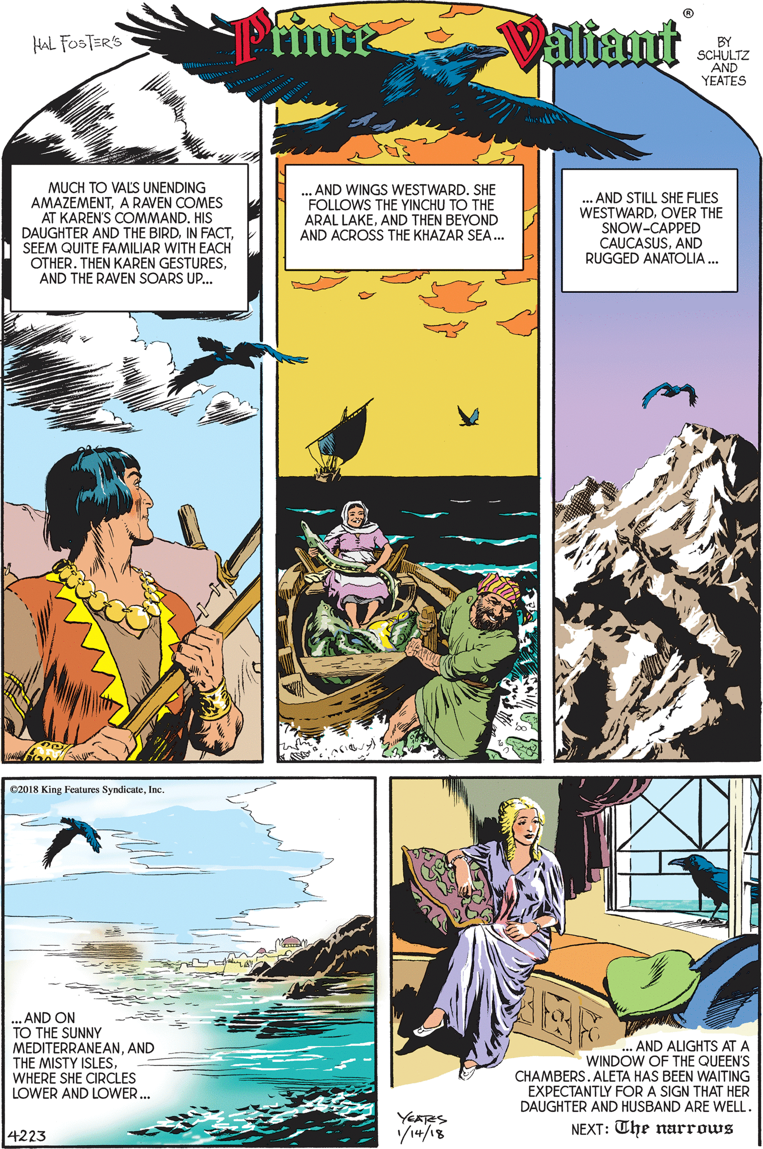 Comic book OCR: Primte Valiant HAL FOSTER'S BY SCHULTZ AND YEATES MUCH TO VALS UNENDING AMAZEMENTA RAVEN COMES AT KAREN'S COMMAND. HIS DAUGHTER AND THE BIRDSEEM QUITE FAMILIAR WITH EACH OTHER. THEN KAREN GESTURESAND THE RAVEN SOARS UP... ... AND WINGS WESTWARD. SHE FOLLOWS THE YINCHU TO THE . AND STILL SHE FLIES WESTWARDOVER THE SNOW-CAPPED CAUCASUSAND RUGGED ANATOLIA ... ARAL LAKEAND THEN BEYOND AND ACROSS THE KHAZAR SEA. e2018 King Features SyndicateInc. ... AND ON TO THE SUNNY MEDITERRANEANAND THE MISTY ISLESWHERE SHE CIRCLES LOWER AND LOWER... ... AND ALIGHTS AT A WINDOW OF THE QUEEN'S CHAMBERSALETA HAS BEEN WAITING EXPECTANTLY FOR A SIGN THAT HER DAUGHTER AND HUSBAND ARE WELL. YEATRS V14/18 NEXT: The narrows 4223 Primte Valiant HAL FOSTER'S BY SCHULTZ AND YEATES MUCH TO VALS UNENDING AMAZEMENTA RAVEN COMES AT KAREN'S COMMAND. HIS DAUGHTER AND THE BIRDIN FACTSEEM QUITE FAMILIAR WITH EACH OTHER. THEN KAREN GESTURESAND THE RAVEN SOARS UP... ... AND WINGS WESTWARD. SHE FOLLOWS THE YINCHU TO THE . AND STILL SHE FLIES WESTWARDOVER THE SNOW-CAPPED CAUCASUSAND RUGGED ANATOLIA ... ARAL LAKEAND THEN BEYOND AND ACROSS THE KHAZAR SEA. e2018 King Features SyndicateInc. ... AND ON TO THE SUNNY MEDITERRANEANAND THE MISTY ISLESWHERE SHE CIRCLES LOWER AND LOWER... ... AND ALIGHTS AT A WINDOW OF THE QUEEN'S CHAMBERSALETA HAS BEEN WAITING EXPECTANTLY FOR A SIGN THAT HER DAUGHTER AND HUSBAND ARE WELL. YEATRS V14/18 NEXT: The narrows 4223