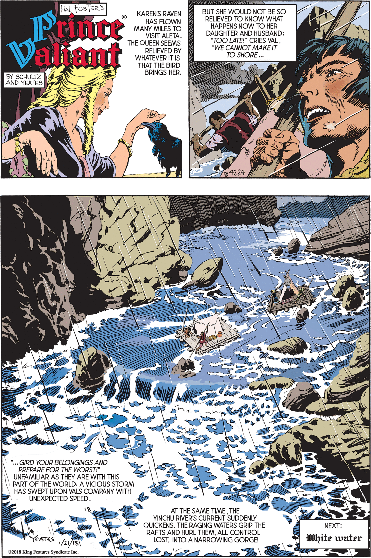 Fiction OCR: HAL FOSTER'S BUT SHE WOULD NOT BE SO RELIEVED TO KNOW WHAT Printt Paliant KAREN'S RAVEN HAS FLOWN MANY MILES TO VISIT ALETA. THE QUEEN SEEMS RELIEVED BY WHATEVER IT IS THAT THE BIRD BRINGS HER. HAPPENS NOW TO HER DAUGHTER AND HUSBAND: "TOO LATE!" CRIES VAL. "WE CANNOT MAKE IT TO SHORE. BY SCHULTZ AND YEATES 4224 ".. GIRD YOUR BELONGINGS AND PREPARE FOR THE WORST!" UNFAMILIAR PART OF THE WwORLDA VICIOUS STORM HAS SWEPT UPON VALS COMPANY WITH UNEXPECTED SPEED. THEY ARE AT THE SAME TIMETHE YINCHU RIVER'S CURRENT SUDDENLY QUICKENS. THE RAGING WATERS GRIP THE RAFTS AND HURL THEMALL CONTROL LOSTINTO A NARROWING GORGE! NEXT: ATES /21/13 WWhite water C2018 King Features Syndicate Inc. HAL FOSTER'S BUT SHE WOULD NOT BE SO RELIEVED TO KNOW WHAT Printt Paliant KAREN'S RAVEN HAS FLOWN MANY MILES TO VISIT ALETA. THE QUEEN SEEMS RELIEVED BY WHATEVER IT IS THAT THE BIRD BRINGS HER. HAPPENS NOW TO HER DAUGHTER AND HUSBAND: "TOO LATE!" CRIES VAL. "WE CANNOT MAKE IT TO SHORE. BY SCHULTZ AND YEATES 4224 ".. GIRD YOUR BELONGINGS AND PREPARE FOR THE WORST!" UNFAMILIAR PART OF THE WwORLDA VICIOUS STORM HAS SWEPT UPON VALS COMPANY WITH UNEXPECTED SPEED. THEY ARE AT THE SAME TIMETHE YINCHU RIVER'S CURRENT SUDDENLY QUICKENS. THE RAGING WATERS GRIP THE RAFTS AND HURL THEMALL CONTROL LOSTINTO A NARROWING GORGE! NEXT: ATES /21/13 WWhite water C2018 King Features Syndicate Inc.