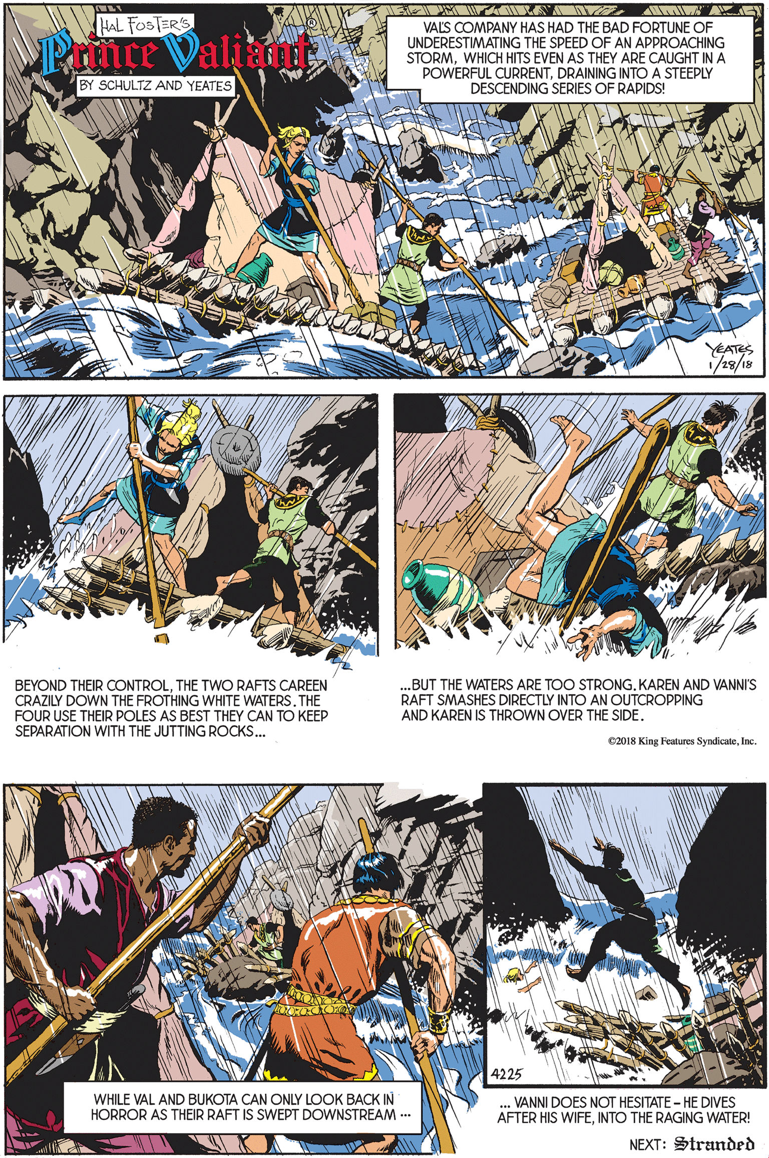 Parallel OCR: AMIW A HAL FOSTER'S Prnce Valiamt VALS COMPANY HAS HAD THE BAD FORTUNE OF UNDERESTIMATING THE SPEED OF AN APPROACHING STORMWHICH HITS EVEN AS THEY ARE CAUGHT INA POWERFUL CURRENTDRAINING INTO A STEEPLY DESCENDING SERIES OF RAPIDS! BY SCHULTZ AND YEATES YEATES 1/28/18 BEYOND THEIR CONTROLTHE TWO RAFTS CAREEN CRAZILY DOWN THE FROTHING WHITE WATERS. THE FOUR USE THEIR POLES AS BEST THEY CAN TO KEEP SEPARATION WITH THE JUTTING ROCKS... ..BUT THE WATERS ARE TOO STRONGKAREN AND VANNI'S RAFT SMASHES DIRECTLY INTO AN OUTCROPPING AND KAREN IS THROWN OVER THE SIDE. e2018 King Features SyndicateInc. 4225 WHILE VAL AND BUKOTA CAN ONLY LOOK BACK IN HORROR AS THEIR RAFT IS SWEPT DOWNSTREAM.. VANNI DOES NOT HESITATE - HE DIVES AFTER HIS WIFEINTO THE RAGING WATER! NEXT: Stranded AMIW A HAL FOSTER'S Prnce Valiamt VALS COMPANY HAS HAD THE BAD FORTUNE OF UNDERESTIMATING THE SPEED OF AN APPROACHING STORMWHICH HITS EVEN AS THEY ARE CAUGHT INA POWERFUL CURRENTDRAINING INTO A STEEPLY DESCENDING SERIES OF RAPIDS! BY SCHULTZ AND YEATES YEATES 1/28/18 BEYOND THEIR CONTROLTHE TWO RAFTS CAREEN CRAZILY DOWN THE FROTHING WHITE WATERS. THE FOUR USE THEIR POLES AS BEST THEY CAN TO KEEP SEPARATION WITH THE JUTTING ROCKS... ..BUT THE WATERS ARE TOO STRONGKAREN AND VANNI'S RAFT SMASHES DIRECTLY INTO AN OUTCROPPING AND KAREN IS THROWN OVER THE SIDE. e2018 King Features SyndicateInc. 4225 WHILE VAL AND BUKOTA CAN ONLY LOOK BACK IN HORROR AS THEIR RAFT IS SWEPT DOWNSTREAM.. VANNI DOES NOT HESITATE - HE DIVES AFTER HIS WIFEINTO THE RAGING WATER! NEXT: Stranded