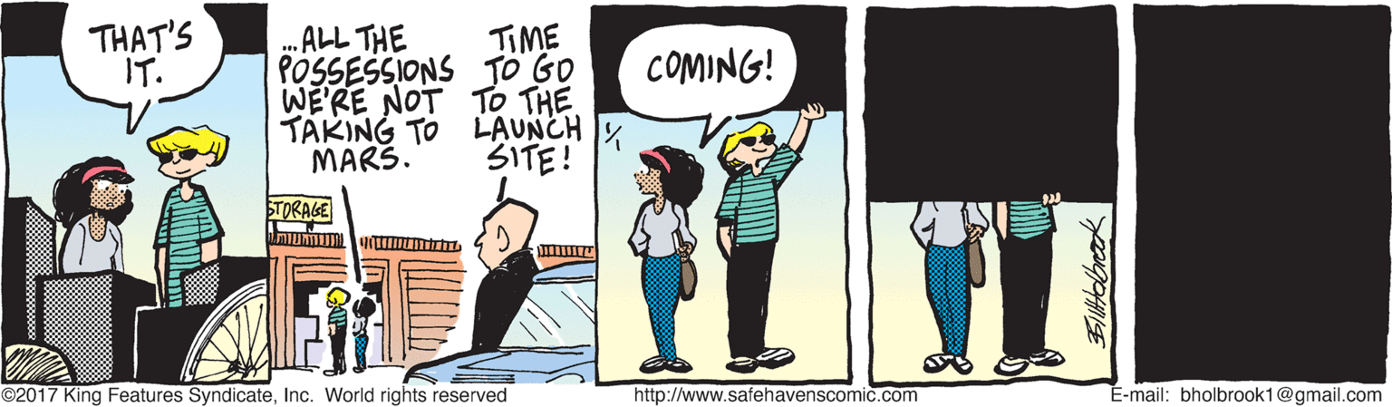 Parallel OCR: THAT'S IT. TIME POSSESSIONS TO GO WE'RE NOT TO THE TAKING TO LAUNCH MARS. .ALL THE COMING! 3ITE! STORAGE ©2017 King Features SyndicateInc. World rights reserved http://www.safehavenscomic.com É-mail: bholbrook1@gmail.com THAT'S IT. TIME POSSESSIONS TO GO WE'RE NOT TO THE TAKING TO LAUNCH MARS. .ALL THE COMING! 3ITE! STORAGE ©2017 King Features SyndicateInc. World rights reserved http://www.safehavenscomic.com É-mail: bholbrook1@gmail.com