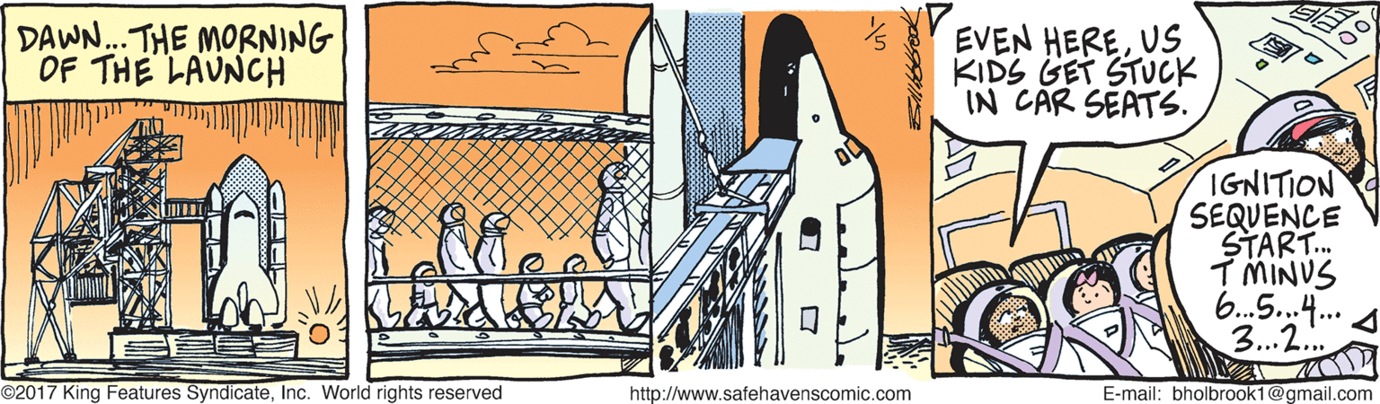 Drawing OCR: DAWN.. THE MORNING OF THE LAUNCH EVEN HEREKIDS GET STUCK IN CAR SEATS. IGNITION SEQUENCE START. IMINUS 6.5..4. 3..2. ©2017 King Features SyndicateInc. World rights reserved http://www.safehavenscomic.com E-mail: bholbrook1@gmail.com DAWN.. THE MORNING OF THE LAUNCH EVEN HEREKIDS GET STUCK IN CAR SEATS. IGNITION SEQUENCE START. IMINUS 6.5..4. 3..2. ©2017 King Features SyndicateInc. World rights reserved http://www.safehavenscomic.com E-mail: bholbrook1@gmail.com