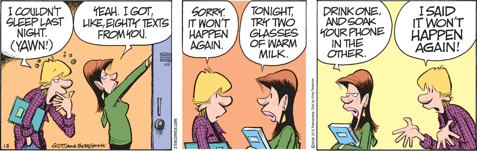 Interaction OCR: I COULDN'T SLEEP LAST NIGHT. (YAWN!) YEAH. I GOTEIGHTY TEXTS FROM YOU. SORRY. IT WON'T HAPPEN AGAIN. TONIGHTTRY TWO GLASSES OF WARM MILK. DRINKONEANDSOAK YOUR PHONE IN THE OTHER. I SAID IT WON'T HAPPEN AGAIN! 2018 ZITS Parnership. Dist by King Festures I COULDN'T SLEEP LAST NIGHT. (YAWN!) YEAH. I GOTEIGHTY TEXTS FROM YOU. SORRY. IT WON'T HAPPEN AGAIN. TONIGHTTRY TWO GLASSES OF WARM MILK. DRINKONEANDSOAK YOUR PHONE IN THE OTHER. I SAID IT WON'T HAPPEN AGAIN! 2018 ZITS Parnership. Dist by King Festures