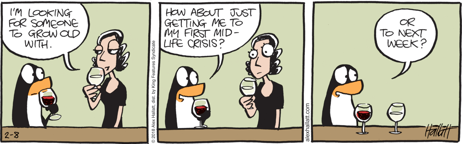 Bird OCR: I'M LOOKING FOR SOMEONE To GROW OLD WITH. HOW ABOUT JUST GETTING ME TO MY FIRST MID- LIFE CRISIS? OR TO NEXT WEEK? 2-8 018 Alex Hallattdist. by King Features Syndicate I'M LOOKING FOR SOMEONE To GROW OLD WITH. HOW ABOUT JUST GETTING ME TO MY FIRST MID- LIFE CRISIS? OR TO NEXT WEEK? 2-8 018 Alex Hallattdist. by King Features Syndicate