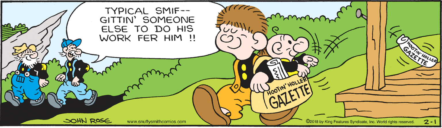 Finger OCR: TYPICAL SMIF-- GITTIN' SOMEONE ELSE TO DO HIS WORK FER HIM !! MOOTIN: HOLLER GAZETTE HOOTIN' HOLLER GAZETTE 2-1 @2018 by King Features SyndicateInc. World rights reserved. SOHN ROSE www.snuffysmithcomics.com TYPICAL SMIF-- GITTIN' SOMEONE ELSE TO DO HIS WORK FER HIM !! MOOTIN: HOLLER GAZETTE HOOTIN' HOLLER GAZETTE 2-1 @2018 by King Features SyndicateInc. World rights reserved. SOHN ROSE www.snuffysmithcomics.com