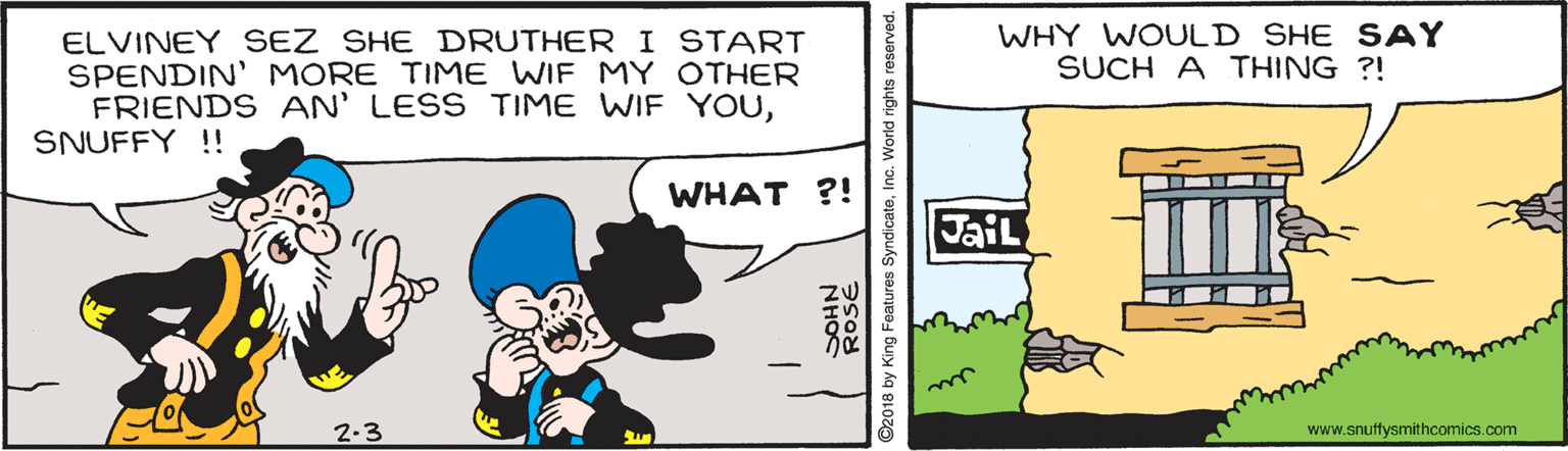 Happy OCR: WHY WOULD SHE SAY SUCH A THING ?! ELVINEY SEZ SHE DRUTHERI START SPENDIN' MORE TIME WIF MY OTHER FRIENDS AN' LESS TIME WIF YOUSNUFFY !! WHAT ?! JaiL 2-3 www.snuffysmithcomics.com 2018 by King Features SyndicateInc. World rights reserved. WHY WOULD SHE SAY SUCH A THING ?! ELVINEY SEZ SHE DRUTHERI START SPENDIN' MORE TIME WIF MY OTHER FRIENDS AN' LESS TIME WIF YOUSNUFFY !! WHAT ?! JaiL 2-3 www.snuffysmithcomics.com 2018 by King Features SyndicateInc. World rights reserved.