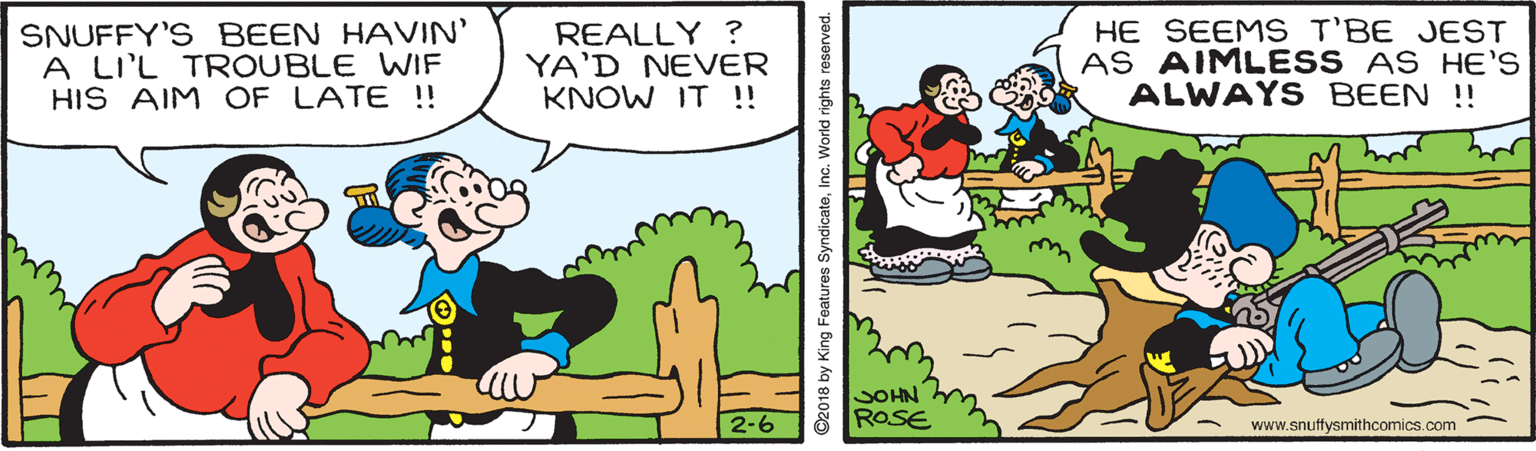 Font OCR: SNUFFY'S BEEN HAVIN' A LI'L TROUBLE WIF HIS AIM OF LATE !! REALLY ? YA'D NEVER KNOW IT ! HE SEEMS T'BE JEST AS AIMLESS AS HE'S ALWAYS BEEN !! SOHN ROSE 2-6 www.snuffysmithcomics.com ©2018 by King Features SyndicateInc. World rights reserved. SNUFFY'S BEEN HAVIN' A LI'L TROUBLE WIF HIS AIM OF LATE !! REALLY ? YA'D NEVER KNOW IT ! HE SEEMS T'BE JEST AS AIMLESS AS HE'S ALWAYS BEEN !! SOHN ROSE 2-6 www.snuffysmithcomics.com ©2018 by King Features SyndicateInc. World rights reserved.