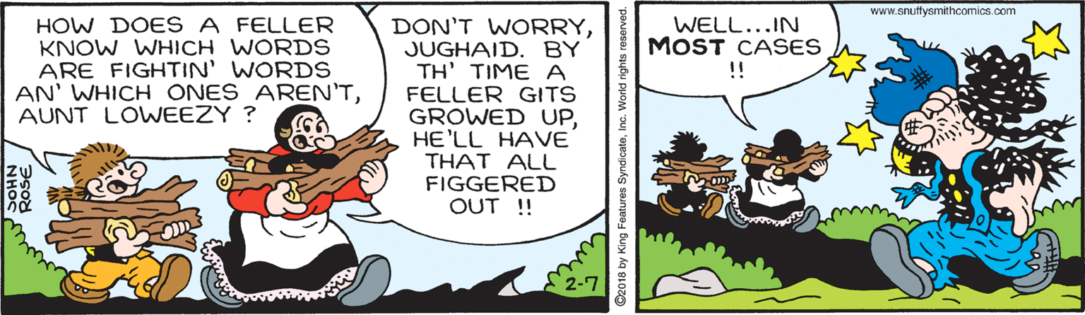 Illustration OCR: www.snuffysmithcomics.com HOW DOES A FELLER KNOW WHICH WORDS ARE FIGHTIN' WORDS AN' WHICH ONES AREN'TAUNT LOWEEZY ? DON'T WORRYJUGHAID. BY TH' TIME A FELLER GITS GROWED UPHE'LL HAVE THAT ALL FIGGERED OUT !! WELL...IN MOST CASES !! 2-7 2018 by King Features SyndicateInc. World rights reserved. www.snuffysmithcomics.com HOW DOES A FELLER KNOW WHICH WORDS ARE FIGHTIN' WORDS AN' WHICH ONES AREN'TAUNT LOWEEZY ? DON'T WORRYJUGHAID. BY TH' TIME A FELLER GITS GROWED UPHE'LL HAVE THAT ALL FIGGERED OUT !! WELL...IN MOST CASES !! 2-7 2018 by King Features SyndicateInc. World rights reserved.