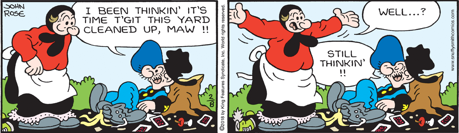 Sharing OCR: SOHN ROSE I BEEN THINKIN' IT'S TIME T'GIT THIS YARD CLEANED UPMAW !! WELL...? STILL THINKIN' !! ©2018 by King Features SyndicateInc. World rights reserved. www.snuffysmithcomics.com SOHN ROSE I BEEN THINKIN' IT'S TIME T'GIT THIS YARD CLEANED UPMAW !! WELL...? STILL THINKIN' !! ©2018 by King Features SyndicateInc. World rights reserved. www.snuffysmithcomics.com
