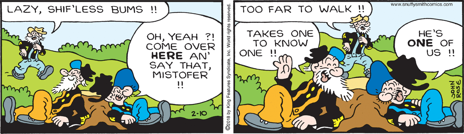 Fiction OCR: www.snuftysmithcomics.com LAZYSHIF'LESS BUMS !! TOO FAR TO WALK !! OHYEAH ?! COME OVER HERE AN' SAY THATMISTOFER TAKES ONE TO KNOW ONE !! HE'S ONE OF US !! !! 2-10 92018 by King Features SyndicateInc. World righ www.snuftysmithcomics.com LAZYSHIF'LESS BUMS !! TOO FAR TO WALK !! OHYEAH ?! COME OVER HERE AN' SAY THATMISTOFER TAKES ONE TO KNOW ONE !! HE'S ONE OF US !! !! 2-10 92018 by King Features SyndicateInc. World righ