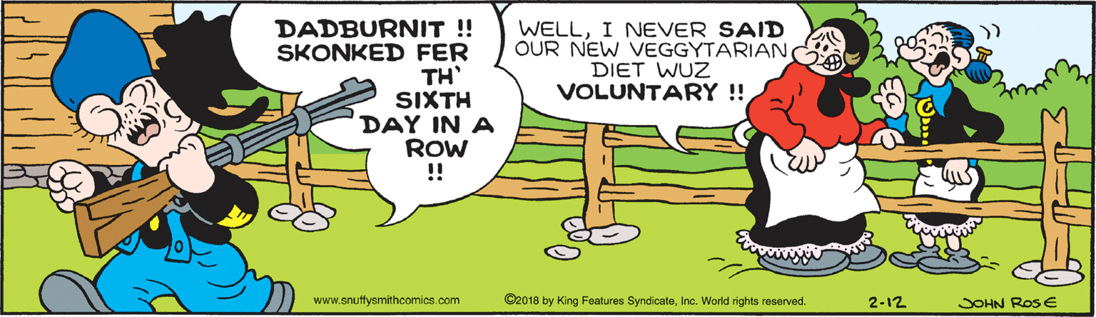 Adaptation OCR: DADBURNIT !! SKONKED FER TH' SIXTH DAY IN A ROW !! WELLI NEVER SAID OUR NEW VEGGYTARIAN DIET WUZ VOLUNTARY ! www.snuffysmithcomics.com ©2018 by King Features SyndicateInc. World rights reserved. 2-12 JOHN Ros E DADBURNIT !! SKONKED FER TH' SIXTH DAY IN A ROW !! WELLI NEVER SAID OUR NEW VEGGYTARIAN DIET WUZ VOLUNTARY ! www.snuffysmithcomics.com ©2018 by King Features SyndicateInc. World rights reserved. 2-12 JOHN Ros E