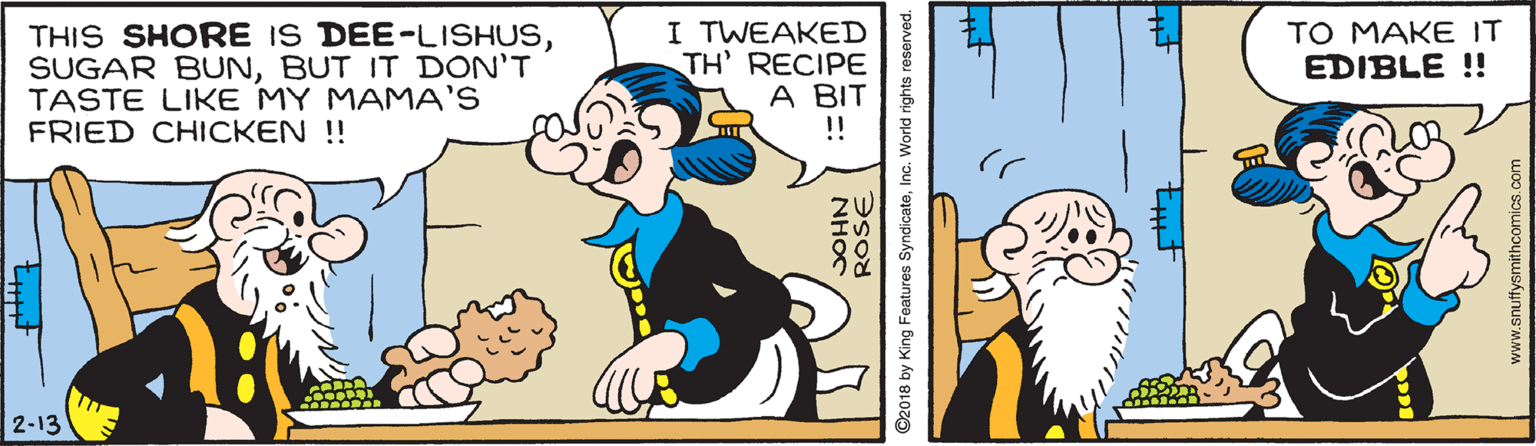 Mammal OCR: THIS SHORE IS DEE-LISHUSBUT IT DON'T TASTE LIKE MY MAMA'S FRIED CHICKEN ! I TWEAKED TH' RECIPE A BIT !! TO MAKE IT EDIBLE !! 2-13 NH?C ©2018 by King Features SyndicateInc. World rights reserved. www.snuffysmithcomics.com THIS SHORE IS DEE-LISHUSSUGAR BUNBUT IT DON'T TASTE LIKE MY MAMA'S FRIED CHICKEN ! I TWEAKED TH' RECIPE A BIT !! TO MAKE IT EDIBLE !! 2-13 NH?C ©2018 by King Features SyndicateInc. World rights reserved. www.snuffysmithcomics.com