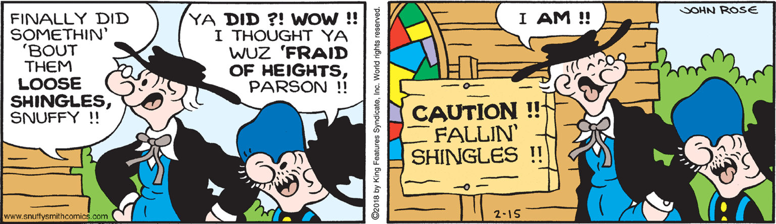 Slope OCR: SOHN ROSE I AM ! FINALLY DID SOMETHIN' 'BOUT THEM LOOSE SHINGLESSNUFFY !! YA DID ?! WOW !! I THOUGHT YA WUZ 'FRAID OF HEIGHTSPARSON ! CAUTION ! FALLIN SHINGLES ! www.snuftysmithcomics.com 2-15 ©2018 by King Features SyndicateInc. World rights reserved. SOHN ROSE I AM ! FINALLY DID SOMETHIN' 'BOUT THEM LOOSE SHINGLESSNUFFY !! YA DID ?! WOW !! I THOUGHT YA WUZ 'FRAID OF HEIGHTSPARSON ! CAUTION ! FALLIN SHINGLES ! www.snuftysmithcomics.com 2-15 ©2018 by King Features SyndicateInc. World rights reserved.
