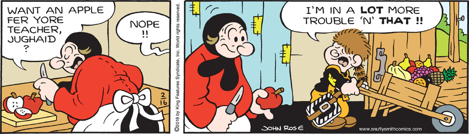 Happy OCR: WANT AN APPLE FER YORE TEACHERJUGHAID I'M IN A LOT MORE TROUBLE 'N' THAT ! NOPE !! SOHN Ros E www.snuttysmithcomics.com ©2018 by King Features SyndicateInc. World rights reserved. WANT AN APPLE FER YORE TEACHERJUGHAID I'M IN A LOT MORE TROUBLE 'N' THAT ! NOPE !! SOHN Ros E www.snuttysmithcomics.com ©2018 by King Features SyndicateInc. World rights reserved.