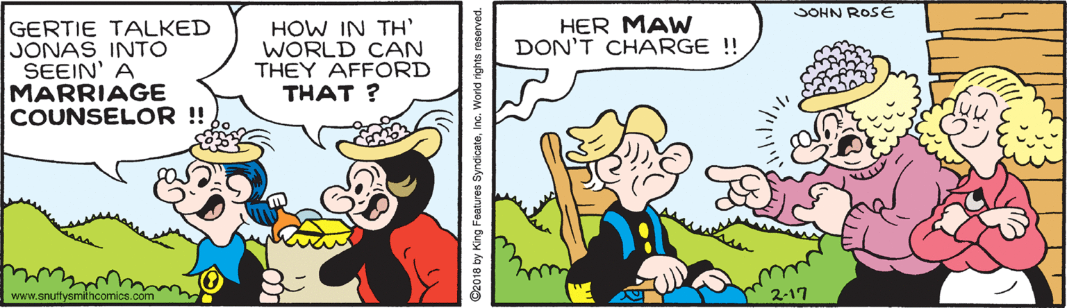 Hat OCR: JOHN ROSE HER MAW DON'T CHARGE !! GERTIE TALKED JONAS INTO SEEIN' A MARRIAGE COUNSELOR !! HOW IN TH WORLD CAN THEY AFFORD THAT ? www.snutfysmithcomics.com 2-17 ©2018 by King Features SyndicateInc. World rights reserved. JOHN ROSE HER MAW DON'T CHARGE !! GERTIE TALKED JONAS INTO SEEIN' A MARRIAGE COUNSELOR !! HOW IN TH WORLD CAN THEY AFFORD THAT ? www.snutfysmithcomics.com 2-17 ©2018 by King Features SyndicateInc. World rights reserved.