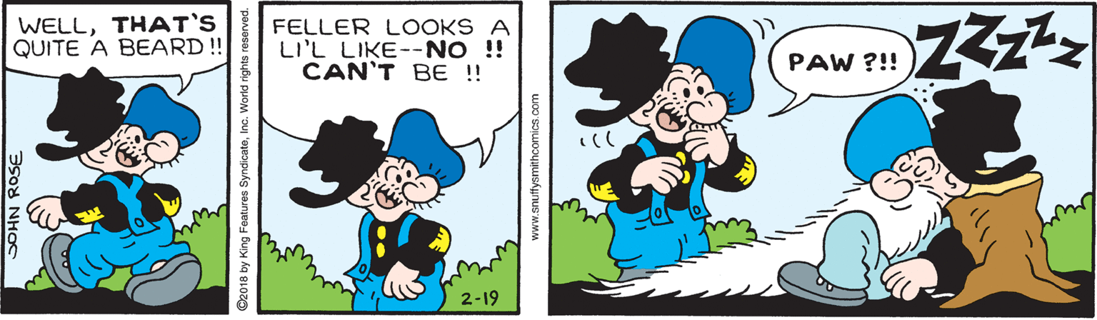 Gesture OCR: WELLTHAT'S QUITE A BEARD !! FELLER LOOKS A LI'L LIKE--NO !! CAN'T BE !! PAW ?!! 2-19 SOHN ROSE ©2018 by King Features SyndicateInc. World rights reserved. www.snuffysmithcomics.com WELLTHAT'S QUITE A BEARD !! FELLER LOOKS A LI'L LIKE--NO !! CAN'T BE !! PAW ?!! 2-19 SOHN ROSE ©2018 by King Features SyndicateInc. World rights reserved. www.snuffysmithcomics.com