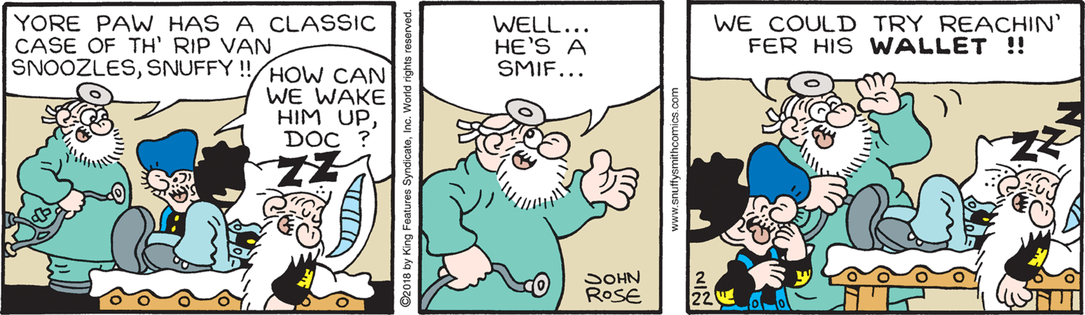 Humour OCR: YORE PAW HAS A CLASSIC CASE OF TH' RIP VAN SNOOŽLESSNUFFY !!/HoW CAN WELL... HE'S A SMIF... WE COULD TRY REACHIN' FER HIS WALLET !! WE WAKE HIM UPDOC ? SOHN ROSE 22 ©2018 by King Features Sy rld rights reserved. www.snuffysmithcomics.co YORE PAW HAS A CLASSIC CASE OF TH' RIP VAN SNOOŽLESSNUFFY !!/HoW CAN WELL... HE'S A SMIF... WE COULD TRY REACHIN' FER HIS WALLET !! WE WAKE HIM UPDOC ? SOHN ROSE 22 ©2018 by King Features Sy rld rights reserved. www.snuffysmithcomics.co