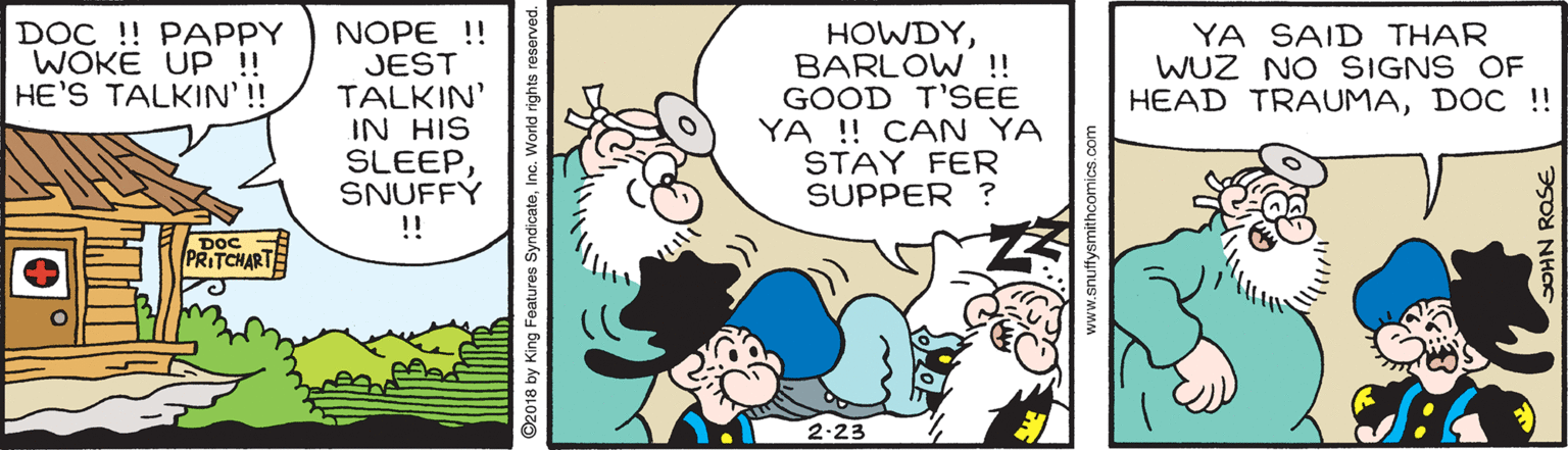 Line OCR: NOPE !! JEST TALKIN' IN HIS SLEEPSNUFFY HOWDYBARLOW !! GOOD T'SEE YA !! CAN YA STAY FER SUPPER ? DOC !! PAPPY WOKE UP !! HE'S TALKIN' ! YA SAID THAR WUZ NO SIGNS OF HEAD TRAUMADOC !! !! TCHART 2.23 ©2018 by King Features Syndicate www.snuffysmithcomics.com NOPE !! JEST TALKIN' IN HIS SLEEPSNUFFY HOWDYBARLOW !! GOOD T'SEE YA !! CAN YA STAY FER SUPPER ? DOC !! PAPPY WOKE UP !! HE'S TALKIN' ! YA SAID THAR WUZ NO SIGNS OF HEAD TRAUMADOC !! !! TCHART 2.23 ©2018 by King Features Syndicate www.snuffysmithcomics.com
