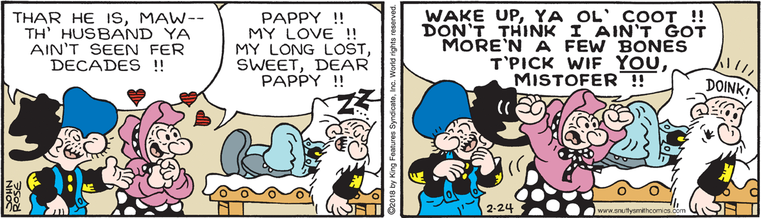 Illustration OCR: THAR HE ISMAW-- TH' HUSB AND YA AIN'T SEEN FER DECADES !! PAPPY !! MY LOVE !! MY LONG LOSTDEAR PAPPY !! WAKE UPYA OL' COOT !! DON'T THINK I AIN'T GOT MORE'N A FEW BONES T'PICK WIF YOUMISTOFER ! DOINK! 2-24 www.snuftysmithcomics.com ©2018 by King Features SyndicateInc. World rights reserved. THAR HE ISMAW-- TH' HUSB AND YA AIN'T SEEN FER DECADES !! PAPPY !! MY LOVE !! MY LONG LOSTDEAR PAPPY !! WAKE UPYA OL' COOT !! DON'T THINK I AIN'T GOT MORE'N A FEW BONES T'PICK WIF YOUMISTOFER ! DOINK! 2-24 www.snuftysmithcomics.com ©2018 by King Features SyndicateInc. World rights reserved.