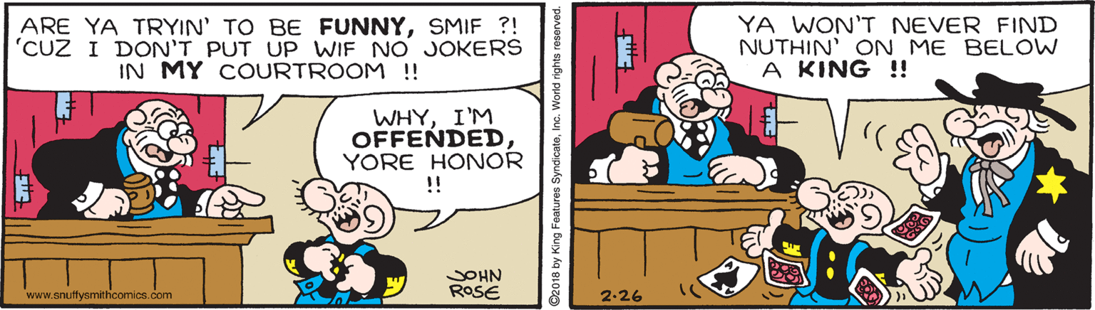 Line OCR: ARE YA TRYIN' TO BE FUNNYSMIF ?! 'CUZ I DON'T PUT UP WIF NO JOKERS IN MY COURTROOM !! YA WON'T NEVER FIND NUTHIN' ON ME BELOW A KING !! WHYI'M OFFENDED YORE HONOR !! ROSE NHO www.snutfysmithcomics.com 2-26 ©2018 by King Features SyndicateInc. World rights reserved. ARE YA TRYIN' TO BE FUNNYSMIF ?! 'CUZ I DON'T PUT UP WIF NO JOKERS IN MY COURTROOM !! YA WON'T NEVER FIND NUTHIN' ON ME BELOW A KING !! WHYI'M OFFENDED YORE HONOR !! ROSE NHO www.snutfysmithcomics.com 2-26 ©2018 by King Features SyndicateInc. World rights reserved.