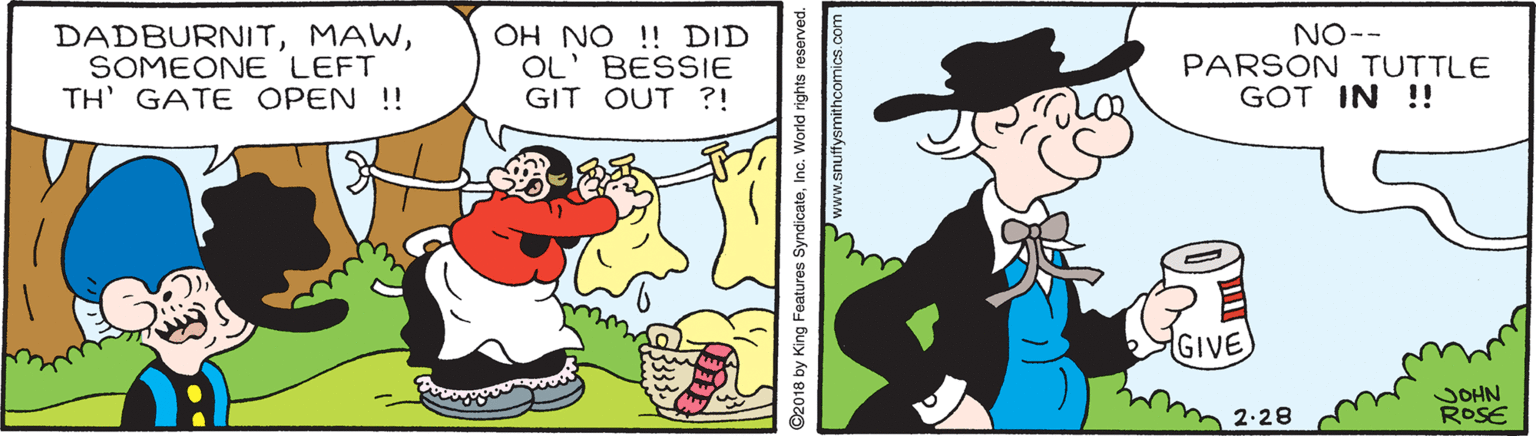Gesture OCR: DADBURNITSOMEONE LEFT TH' GATE OPEN !! OH NO !! DID OL' BESSIE GIT OUT ?! NO-- PARSON TUTTLE GOT IN !! GIVE JOHN ROSE 2-28 ©2018 by King Features SyndicateInc. World rights reserved. www.snuffysmithcomics.com DADBURNITSOMEONE LEFT TH' GATE OPEN !! OH NO !! DID OL' BESSIE GIT OUT ?! NO-- PARSON TUTTLE GOT IN !! GIVE JOHN ROSE 2-28 ©2018 by King Features SyndicateInc. World rights reserved. www.snuffysmithcomics.com
