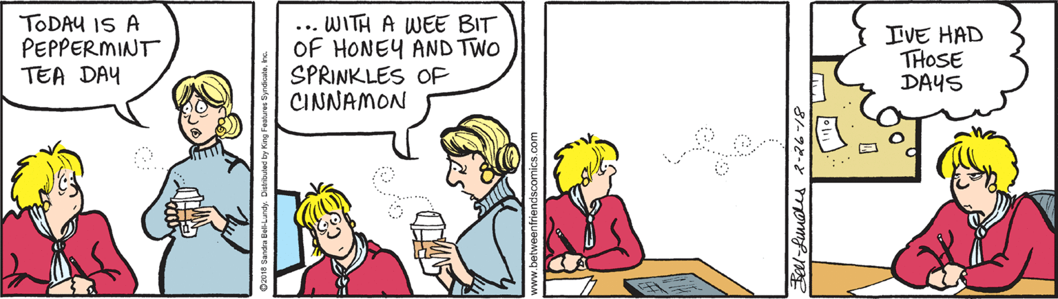 Organism OCR: TODAU IS A PEPPERMINT TEA DAY WITH A WEE BIT OF HONEY AND TWO SPRINKLES OF CINNAMON IVE HAD THOSE DAYS ... etweenfriendscomics.com TODAU IS A PEPPERMINT TEA DAY WITH A WEE BIT OF HONEY AND TWO SPRINKLES OF CINNAMON IVE HAD THOSE DAYS ... etweenfriendscomics.com
