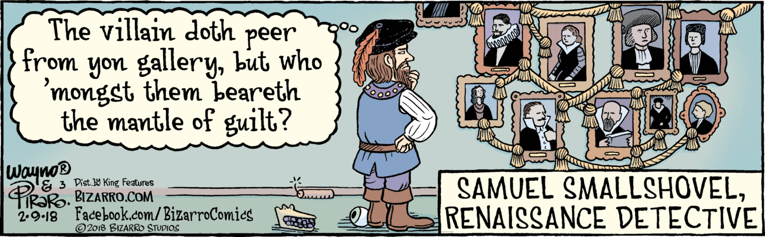 Fiction OCR: BIZARRO.COM 2018 BIZARRO STUDIOS Facebook.com/BizarroComies Dist Y King Featuras The villain doth from peer gallerybut who 'mongst them beareth the mantle of guilt? yon Wayno® PiRaRo 2.9.18 SAMUEL SMALLSHOVELRENAISSANCE DETECTIVE BIZARRO.COM 2018 BIZARRO STUDIOS Facebook.com/BizarroComies Dist Y King Featuras The villain doth from peer gallerybut who 'mongst them beareth the mantle of guilt? yon Wayno® PiRaRo 2.9.18 SAMUEL SMALLSHOVELRENAISSANCE DETECTIVE