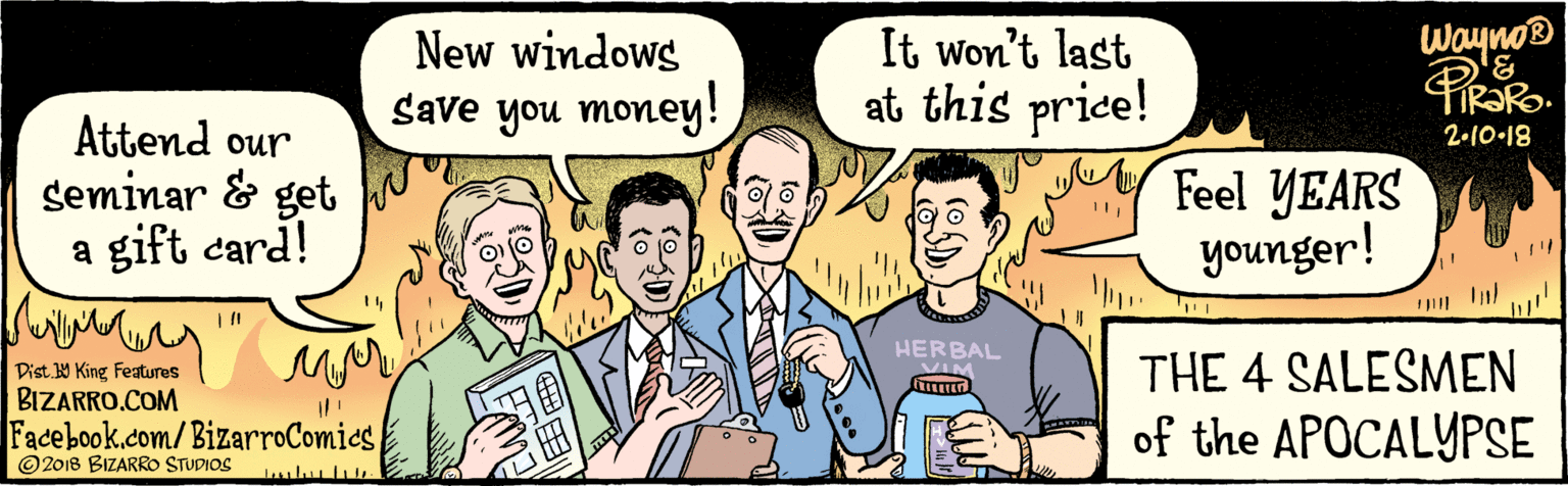 Fiction OCR: BIZARRO.COM Facebook.com/ BizarroComics Dist. 9 King features © 2018 BIZARRO STUDIOS New windows It won't last Save you money! at this price! Attend our seminar Feel YEARS & get a gift card! younger! waynos 3HERBAL 2-10 18 THE 4 SALESMEN of the APOCALYPSE BIZARRO.COM Facebook.com/ BizarroComics Dist. 9 King features © 2018 BIZARRO STUDIOS New windows It won't last Save you money! at this price! Attend our seminar Feel YEARS & get a gift card! younger! waynos 3HERBAL 2-10 18 THE 4 SALESMEN of the APOCALYPSE