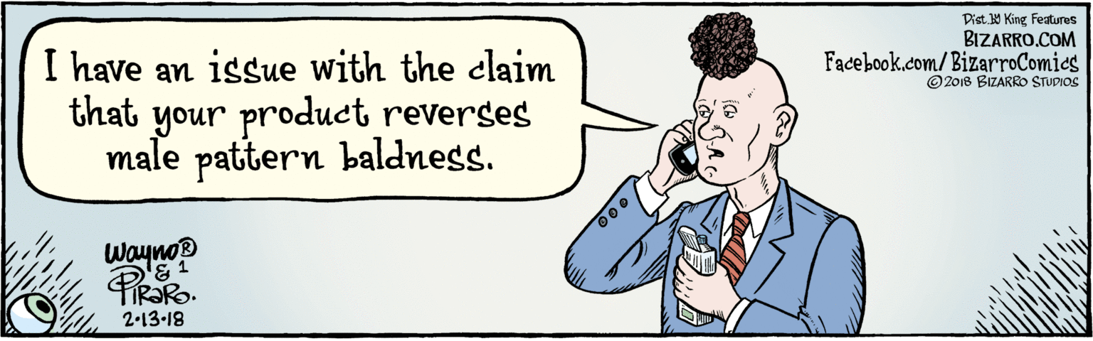 Rectangle OCR: BIZARRO.COM Facebook.com/BizarroComics Dist. Y King Features © 2018 BIZARRO STUDIOS I have an issue with the claim that your product reverses male pattern baldness. Waynop 2-13-18 BIZARRO.COM Facebook.com/BizarroComics Dist. Y King Features © 2018 BIZARRO STUDIOS I have an issue with the claim that your product reverses male pattern baldness. Waynop 2-13-18