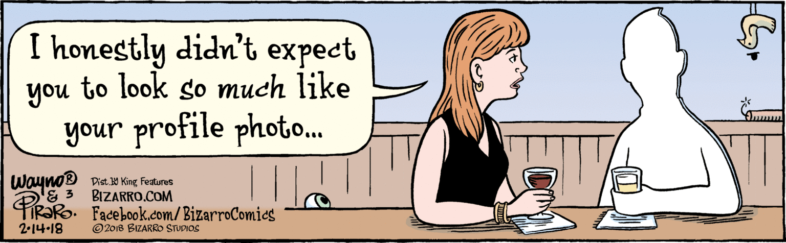 Fiction OCR: BIZARRO.COM Facebook.com/BizarroComics Dist Y King Features © 2018 BIZARRO STUDIOS I honestly didn't expect you to look so much like your profile photo.. Wayno® 2-14-18 BIZARRO.COM Facebook.com/BizarroComics Dist Y King Features © 2018 BIZARRO STUDIOS I honestly didn't expect you to look so much like your profile photo.. Wayno® 2-14-18