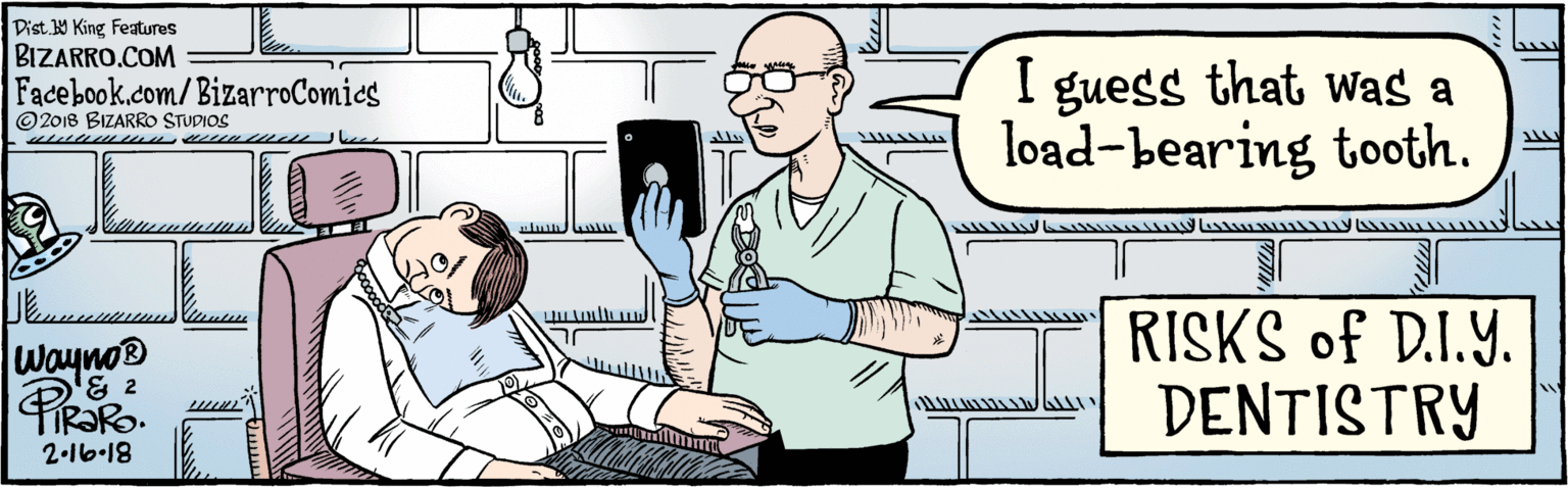 Parallel OCR: BIZARRO.COM © 2018 BIZARRO STUDIOS Facebook.com/BizarroComics Dist Y King Fatures I guess that Was a load-bearing tooth. Wayno® & 2 2-16-18 RISKS of D.I.Y. DENTISTRY BIZARRO.COM © 2018 BIZARRO STUDIOS Facebook.com/BizarroComics Dist Y King Fatures I guess that Was a load-bearing tooth. Wayno® & 2 2-16-18 RISKS of D.I.Y. DENTISTRY