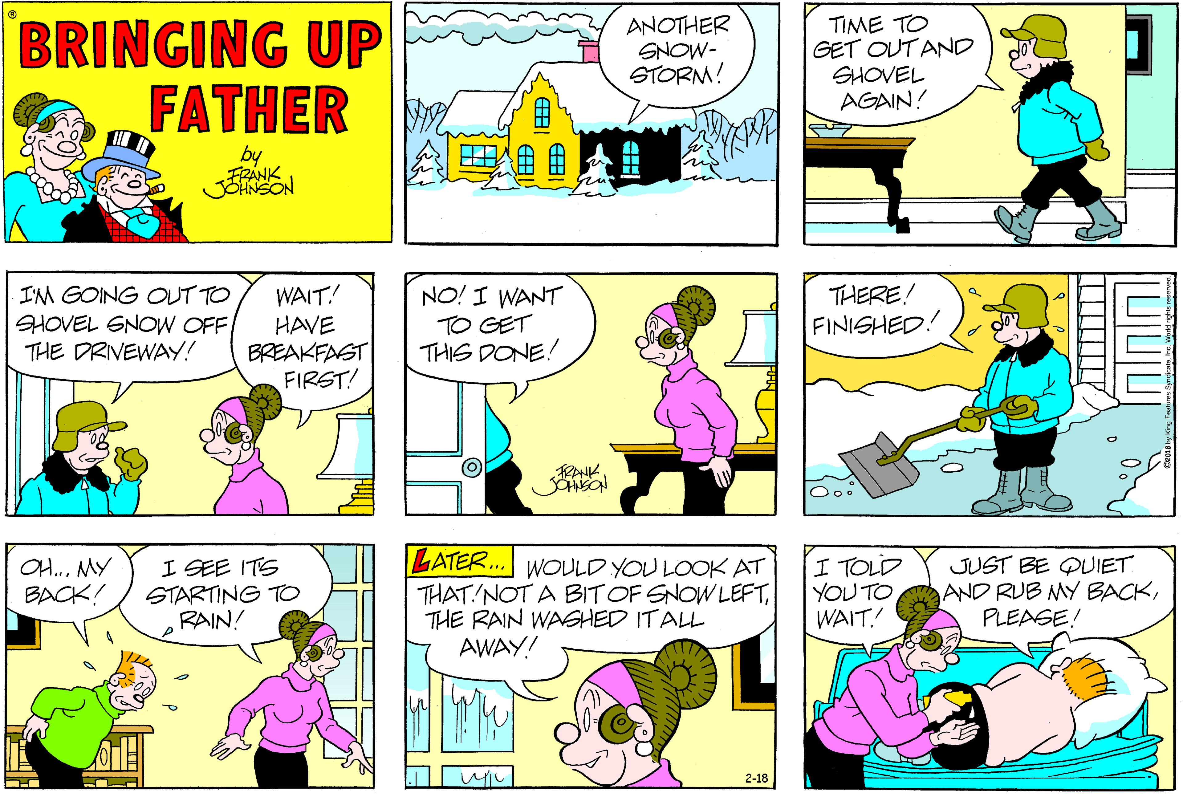 Sharing OCR: BRINGING UP FATHER ANOTHER SNOW- STORM! TIME TO GET OUT AND SHOVEL AGAIN! by FRANK THERE! FINISHED! WAIT! IM GOING OUT TO HOVEL SNOW OFF THE DRIVEWAY! HAVE BREAKFAST FIRST! NO! I WANT TO GET THIS DONE! RANK LATER... WOULD YOU LOOK AT THAT NOT A BITOF SNOW LEFTTHE RAIN WASHED ITALL AWAY! OH..MY BACK! I SEE ITS STARTING TO RAIN! I TOLD YOU TO WAIT! JUST BE QUIET AND RUB MY BACKPLEASE! 2-18 BRINGING UP FATHER ANOTHER SNOW- STORM! TIME TO GET OUT AND SHOVEL AGAIN! by FRANK THERE! FINISHED! WAIT! IM GOING OUT TO HOVEL SNOW OFF THE DRIVEWAY! HAVE BREAKFAST FIRST! NO! I WANT TO GET THIS DONE! RANK LATER... WOULD YOU LOOK AT THAT NOT A BITOF SNOW LEFTTHE RAIN WASHED ITALL AWAY! OH..MY BACK! I SEE ITS STARTING TO RAIN! I TOLD YOU TO WAIT! JUST BE QUIET AND RUB MY BACKPLEASE! 2-18