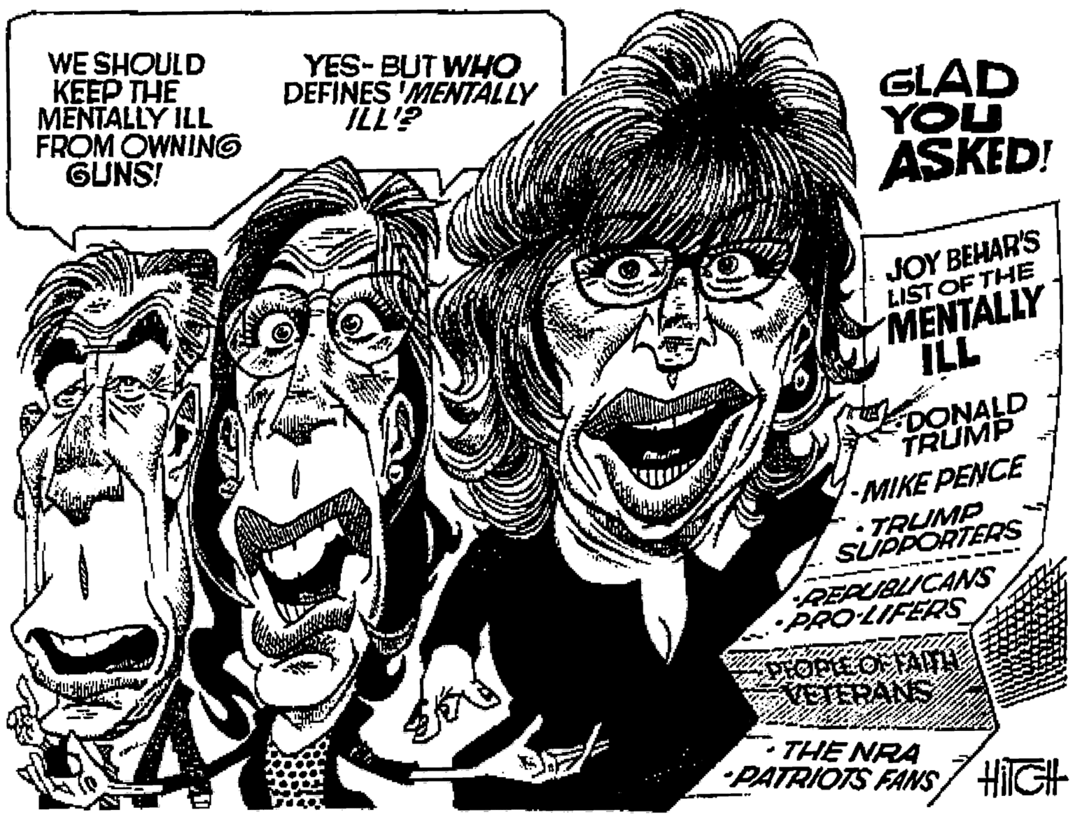 Happy OCR: WE SHOULD KEEP THE MENTALLY ILL FROM OWNING GUNS! YES-BUT WHO DEFINES MENTALLY GLAD YOU ASKED! JOY BEHAR'S LIST OF THE MENTALLY ILL DONALD TRUMP MIKE PENCE • TRUMP SUPPORTERS REPUBLICANS •PRO-LIFERS ETERANS THE NRA PATRIOTS FANS HilGH WE SHOULD KEEP THE MENTALLY ILL FROM OWNING GUNS! YES-BUT WHO DEFINES MENTALLY GLAD YOU ASKED! JOY BEHAR'S LIST OF THE MENTALLY ILL DONALD TRUMP MIKE PENCE • TRUMP SUPPORTERS REPUBLICANS •PRO-LIFERS ETERANS THE NRA PATRIOTS FANS HilGH