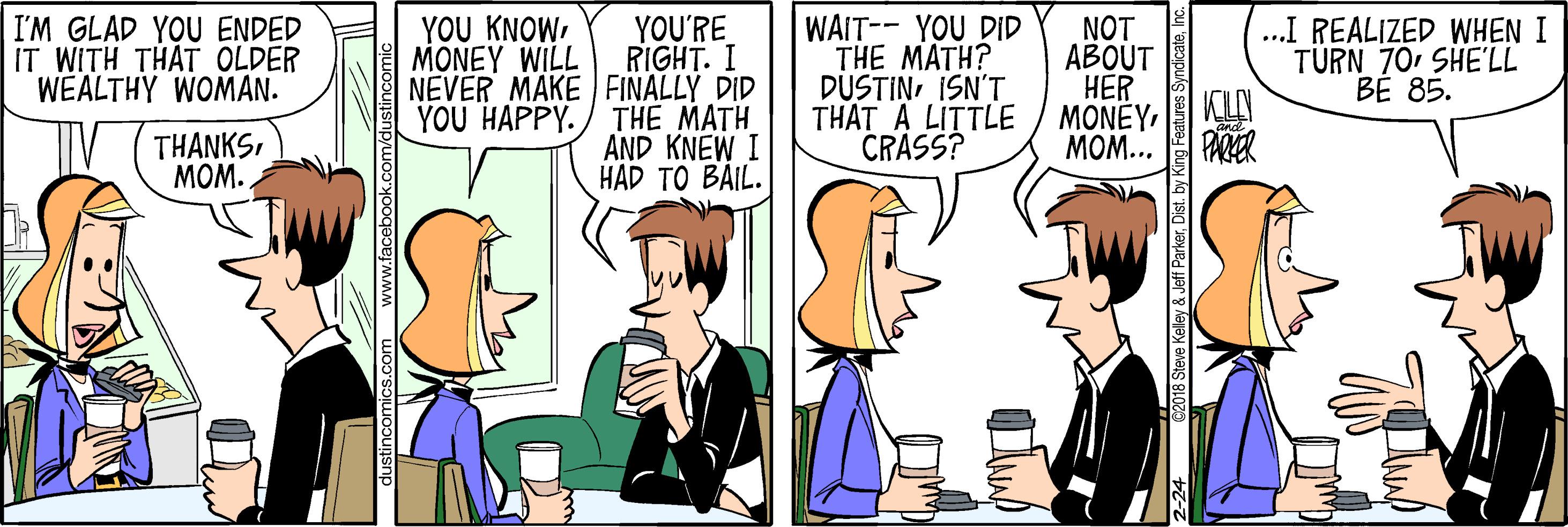 Gesture OCR: I'M GLAD YOU ENDED IT WITH THAT OLDER WEALTHY WOMAN. YOU'RE RIGHT. I NEVER MAKE FINALLY DID THE MATH AND KNEW I HAD TO BAIL. YOU KNOW MONEY WILL WAIT-- YOU DID THE MATH? DUSTINISN'T THAT A LITTLE CRASS? NOT ?BOUT HER MONEYKU MOM... ...I REALIZED WHEN I TÜRN 70SHE'LL BE 85. YOU HAPPY. THANKSMOM. PARKER s.com www.facebook.com 2018 Steve Kelley & Jeff ParkerInc. I'M GLAD YOU ENDED IT WITH THAT OLDER WEALTHY WOMAN. YOU'RE RIGHT. I NEVER MAKE FINALLY DID THE MATH AND KNEW I HAD TO BAIL. YOU KNOW MONEY WILL WAIT-- YOU DID THE MATH? DUSTINISN'T THAT A LITTLE CRASS? NOT ?BOUT HER MONEYKU MOM... ...I REALIZED WHEN I TÜRN 70SHE'LL BE 85. YOU HAPPY. THANKSMOM. PARKER s.com www.facebook.com 2018 Steve Kelley & Jeff ParkerDist. by King Features Syndicate