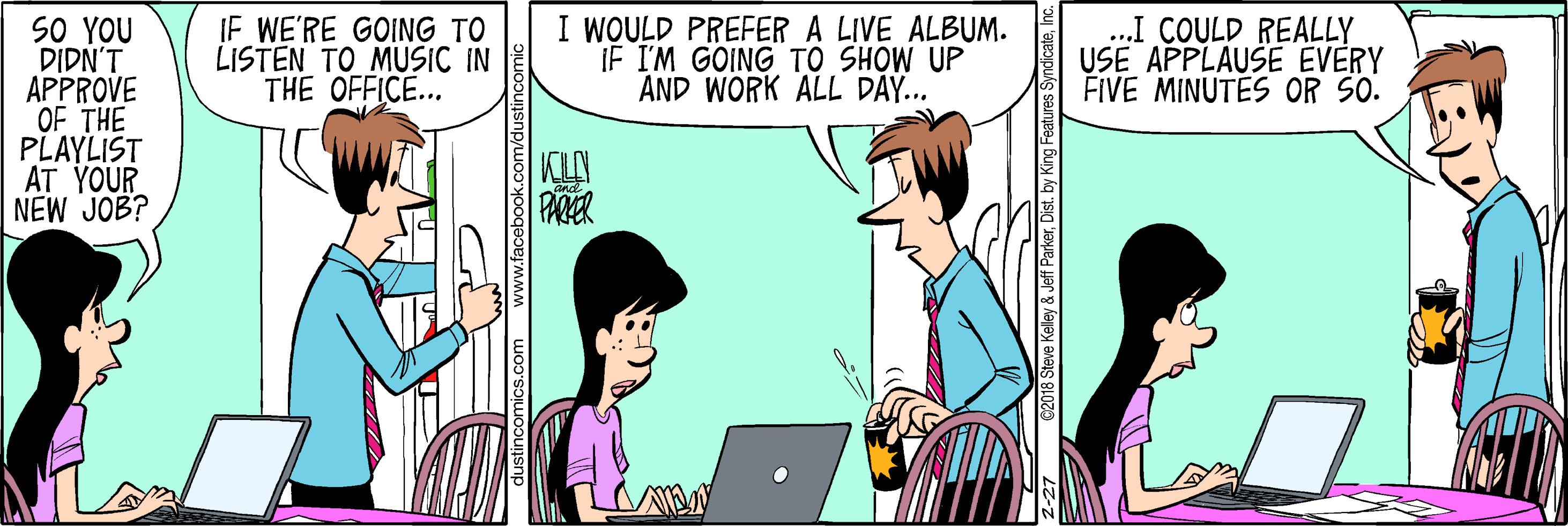 Font OCR: I WOULD PREFER A LIVE ALBUM. IF I'M GOING TO SHOW UP AND WORK ALL DÃY... ...I COULD REALLY USE APPLAUSE EVERY FIVE MINUTES OR SO. SO YOU DIDN'T APPROVE OF THE PLAYLIST AT YOUR NEW JOB? IF WE'RE GOING TO LISTEN TO MUSIC IN THE OFFICE... KLA PARER Keley & Jeff ParkerInc. I WOULD PREFER A LIVE ALBUM. IF I'M GOING TO SHOW UP AND WORK ALL DÃY... ...I COULD REALLY USE APPLAUSE EVERY FIVE MINUTES OR SO. SO YOU DIDN'T APPROVE OF THE PLAYLIST AT YOUR NEW JOB? IF WE'RE GOING TO LISTEN TO MUSIC IN THE OFFICE... KLA PARER Keley & Jeff ParkerDist. by King Features Syndicate