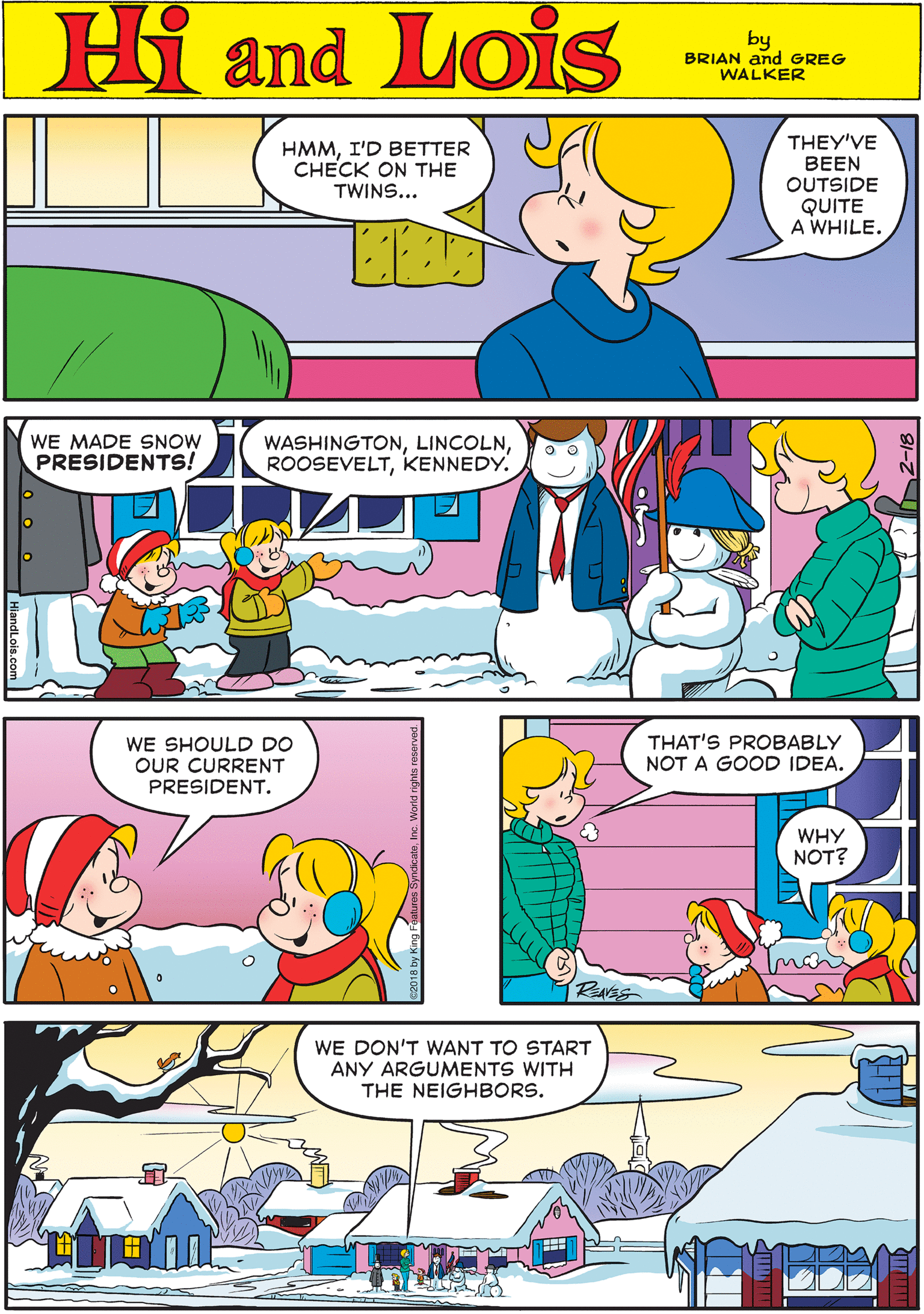 Mammal OCR: Hi Lois HMMI'D BETTER CHECK ON THE TWINS... THEY'VE BEEN OUTSIDE QUITE A WHILE. amd by BRIAN and GREG WALKER WE MADE SNOW PRESIDENTS! WASHINGTONKENNEDY. WE SHOULD DO OUR CURRENT PRESIDENT. THAT'S PROBABLY NOT A GOOD IDEA. WE DON'T WANT TO START ANY ARGUMENTS WITH THE NEIGHBORS. WHY NOT? RNES Hi Lois HMMI'D BETTER CHECK ON THE TWINS... THEY'VE BEEN OUTSIDE QUITE A WHILE. amd by BRIAN and GREG WALKER WE MADE SNOW PRESIDENTS! WASHINGTONKENNEDY. WE SHOULD DO OUR CURRENT PRESIDENT. THAT'S PROBABLY NOT A GOOD IDEA. WE DON'T WANT TO START ANY ARGUMENTS WITH THE NEIGHBORS. WHY NOT? RNES