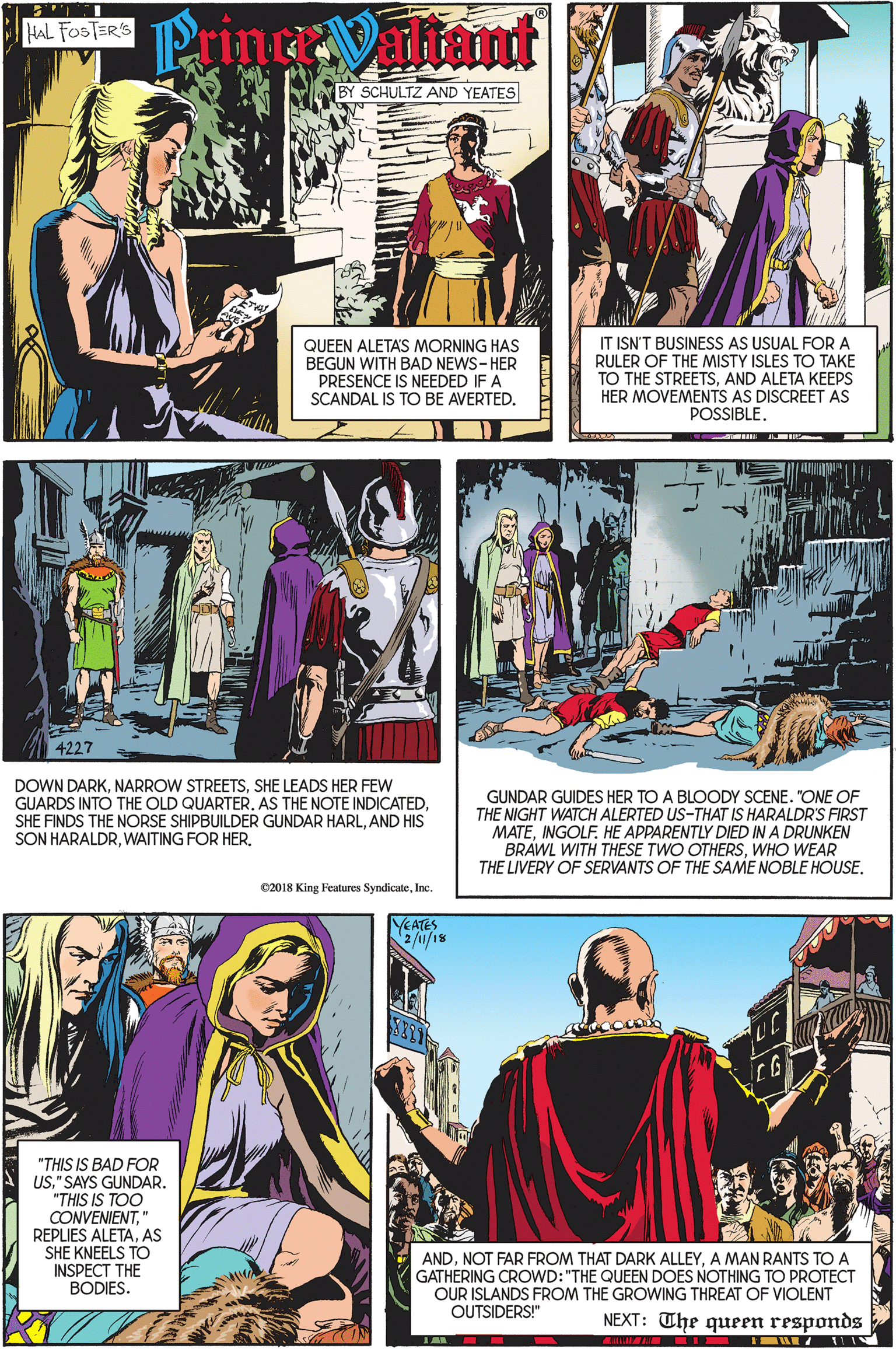 Publication OCR: Prinaltant HAL FOSTER'S BY SCHULTZ AND YEATES QUEEN ALETA'S MORNING HAS BEGUN WITH BAD NEWS-HER PRESENCE IS NEEDED IF A SCANDAL IS TO BE AVERTED. IT ISN'T BUSINESS AS USUAL FORA RULER OF THE MISTY ISLES TO TAKE TO THE STREETSAND ALETA KEEPS HER MOVEMENTS AS DISCREET AS POSSIBLE. 4227 DOWN DARKSHE LEADS HER FEW GUARDS INTO THE OLD QUARTERAND HIS SON HARALDRGUNDAR GUIDES HER TO A BLOODY SCENE. "ONE OF THE NIGHT WATCH ALERTED US-THAT IS HARALDR'S FIRST MATEINGOLF. HE APPARENTLY DIED IN A DRUNKEN BRAWL WITH THESE TWO OTHERSWHO WEAR THE LIVERY OF SERVANTS OF THE SAME NOBLE HOUSE. C2018 King Features SyndicateInc. YEATES 2/u/18 "THIS IS BAD FOR US" SAYS GUNDAR. "THIS IS TOO CONVENIENTAS SHE KNEELS TO INSPECT THE BODIES. ANDA MAN RANTS TO A GATHERING CROWD:"THE QUEEN DOES NOTHING TO PROTECT OUR ISLANDS FROM THE GROWING THREAT OF VIOLENT OUTSIDERS!" NEXT: The queen responds Prinaltant HAL FOSTER'S BY SCHULTZ AND YEATES QUEEN ALETA'S MORNING HAS BEGUN WITH BAD NEWS-HER PRESENCE IS NEEDED IF A SCANDAL IS TO BE AVERTED. IT ISN'T BUSINESS AS USUAL FORA RULER OF THE MISTY ISLES TO TAKE TO THE STREETSAND ALETA KEEPS HER MOVEMENTS AS DISCREET AS POSSIBLE. 4227 DOWN DARKNARROW STREETSSHE LEADS HER FEW GUARDS INTO THE OLD QUARTERAS THE NOTE INDICATEDSHE FINDS THE NORSE SHIPBUILDER GUNDAR HARLAND HIS SON HARALDRWAITING FOR HERGUNDAR GUIDES HER TO A BLOODY SCENE. "ONE OF THE NIGHT WATCH ALERTED US-THAT IS HARALDR'S FIRST MATEINGOLF. HE APPARENTLY DIED IN A DRUNKEN BRAWL WITH THESE TWO OTHERSWHO WEAR THE LIVERY OF SERVANTS OF THE SAME NOBLE HOUSE. C2018 King Features SyndicateInc. YEATES 2/u/18 "THIS IS BAD FOR US" SAYS GUNDAR. "THIS IS TOO CONVENIENTREPLIES ALETAAS SHE KNEELS TO INSPECT THE BODIES. ANDNOT FAR FROM THAT DARK ALLEYA MAN RANTS TO A GATHERING CROWD:"THE QUEEN DOES NOTHING TO PROTECT OUR ISLANDS FROM THE GROWING THREAT OF VIOLENT OUTSIDERS!" NEXT: The queen responds