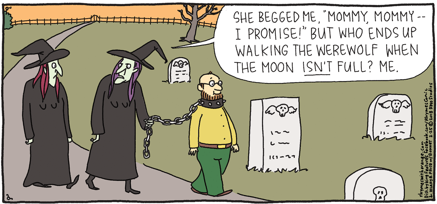 Drawing OCR: SHE BEGGED MEMOMMY -- I PROMISE!" BUUT WHO ENDS UP WALKING THE WEREWOLF WHEN THE MOON ISN'T FULL? ME. &PULO Rhymes with Orange HILARY B. PRICE He leaves the seat upbut otherwise he'S hou se-trained. !! SHE BEGGED MEMOMMY -- I PROMISE!" BUUT WHO ENDS UP WALKING THE WEREWOLF WHEN THE MOON ISN'T FULL? ME. &PULO Rhymes with Orange HILARY B. PRICE He leaves the seat upbut otherwise he'S hou se-trained. !!